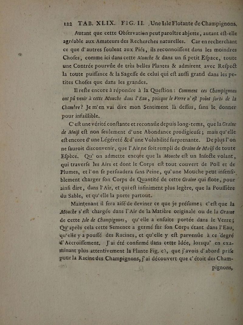 D » agréable aux Amateurs des Recherches naturelles. Car enrecherchant Chofes, comme ici dans cette #ouche &amp; dans un fi petit Efpace, toute une Contrée pourvüûe de très belles Plantes &amp; admirent avec Refpect la toute puiffance &amp; la Sageffe de celui qui eft auffi grand dans les pe- tites Chofes que dans les grandes, I refte encore à répondre à la Queftion: Comment ces Champignons ont ph venir à cette Mouche dans L'Eau, puisque le Verre n°’ eft point fort: de la Chambre? Je m'en vai dire mon Sentiment là deflus, fans le donner: pour infaillible. eftencore d’une Légéreté &amp; d’une Volubilité furprenante. DeplusP on ne fauroit disconvenir, que lAirne foitrempli de Graine de Moifi de toute Efpèce. Qu’ on admette Ve du Sable, et qu’elle la porte partout. de cette Jsle de Champignons,. qu’elle a ‘enfuite portée dans le Verres Minant plus attentivement la Plante Fig. c), que j’avois d’abord prife pour la Racine des Champignons, jai découvert.que c’ étoit des Cham- pignons,