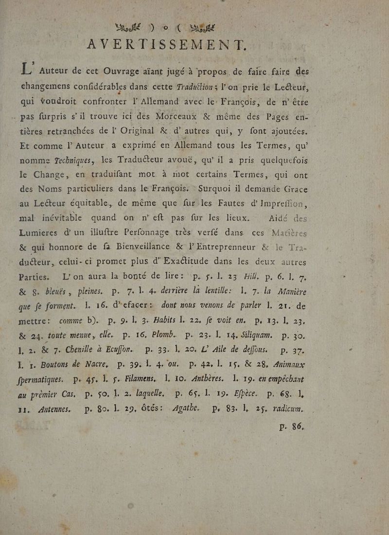 Su D 0 (CR AVERTISSEMENT. \ ? : : À ÿ A . | L Auteur de cet Ouvrage aïant jugé à ‘propos de faire faire des changemens confidérables dans cette Tradutlions l'on prie le Lecteur, qui voudroit ant EeE l'Allemand avec le: François, de n° être tières retranchées de l Original &amp; d’ autres qui, y font ajoutées. Et comme l Auteur. a exprimé en Allemand tous les Termes, qu’ nomme Techniques, les Traducteur avouë, qu’ il a pris quelquefois le Change, ci traduifant mot à mot certains Termes, qui ont des Noms particuliers dans le François. Surquoi il demande Grace mal inévitable quand on n’eft pas fur les lieux. Aidé des Lumieres d’un illuftre Perfonnage très verfé dans ces Matières gg Parties. L'on aura la bonté de lire: \p, $. 1. 23 Hill. p, 6. 1. 7, &amp; SG. beuës, pleines. p. 7. 1. 4. derrière la lentille: 1, 7. la Manière que fe forment. 1 16. d’efacer: dont nous venons de parler 1. 21. de mettre: comme b). p. 9. | 3. Habits 1. 22, fe voit en. p, 13. 1, 23, &amp; 24. foute memue, elle. p. 16, Plomb. p. 23. 1. 14. Siliquam. p. 30. 1, 2. &amp;e 7. Chenille à Ecuffor. p. 33. |, 20. L Aile de deffons. p. 37. L 1. Boutons de Nacre, p. 39. 1. 4 ou. p.42, 1. 15. &amp; 28. Animaux fpermatiques. p. 45. 1. $. Filamens, Ï, 10. Anthères. 1. 19. en empéchant au prémier Cas, p. $o. 1. 2. laquelle, p. 65. 1. 19. Efpèce. p. 68. 1, 11. Autennes, p. 80. 1. 29, ôtés: Agathe. p. 83. 1, 25, radicum. p. 86. ait