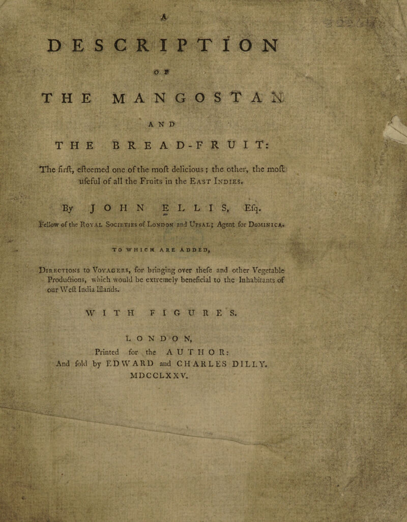 A DESCRIPTION Off THE MAN | O S T A H AND THE BREAD-FRUIT: The £rfl, efteemed one of the mod delicious; the other, the mod ufeful of all the Fruits in the East Indies. £y JOHN ELLIS, Efq. Fellow of the Koyal Societies of London and Upsae; Agent for Dominica» to which are added. Directions to Voyagers, for bringing over thefe and other Vegetable Produ&ions, which would be extremely beneficial to the Inhabitants of our Weft India Iflands. WITH FIGURES. LONDON, Printed for the AUTHOR: And fold by EDWARD and CHARLES D ILLY. MDCCLXXV.