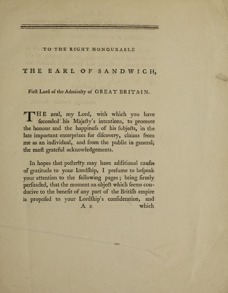 TO THE RIGHT HONOURABLE THE EARL OF SANDWICH, Firft Lord of the Admiralty of GREAT BRITAIN, ^ I ^ H E zeal, my Lord, with which you have feconded his Majefty’s intentions, to promote the honour and the happinefs of his fubje&s, in the late important enterprizes for difcovery, claims from me as an individual, and from the public in general* the moft grateful acknowledgements. In hopes that pofterity may have additional caufes of gratitude to your, bordfhip, I prefume to befpeak your attention to the following pages; being firmly perfuaded, that the moment an objeft which feems con¬ ducive to the benefit of any part of the Britifh empire is propofed to your Lordfhip’s confideration, and A 2 which