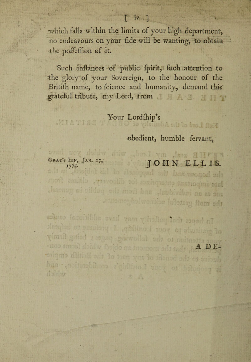 »■ k' I ] ’which falls within the limits of your high department, no endeavours on your fide will be wanting, to obtain the pofieffion of it. Such inftances of public fpirit, fuch attention to the glory of your Sovereign, to the honour of the Britiih name, to fcience and humanity, demand this grateful tribute, my Lord, from Your Lordihip’s . » * ■* * V* ^ A *44. obedient, humble fervant, Gray’s Inn, Jan. 17, 17 75• . A DE- JOHN ELLIS.