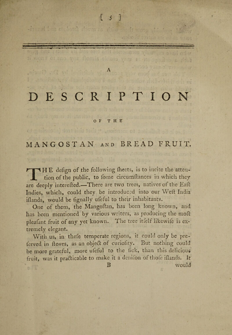 A DESCRIPTION OF THE MANGOSTAN and BREAD FRUIT. THE defign of the following ftaeets, is to incite the atten¬ tion of the public, to fome circumftances in which they are deeply interefted.—There are two trees, natives of the Eaft Indies, which, could they be introduced into our Weft India iftands, would be fignally ufeful to their inhabitants. One of them, the Mangoftan, has been long known, and has been mentioned by various writers, as producing the moft pleafant fruit of any yet known. The tree itfelf likewife is ex¬ tremely elegant. With us, in thefe temperate regions, it could only be pre- ferved in ftoves, as an obje£t of curiofity. But nothing could be more grateful, more ufeful to the lick, than this delicious fruit, was it pra&icable to make it a denifon of thole iftands. It B w'ou Id