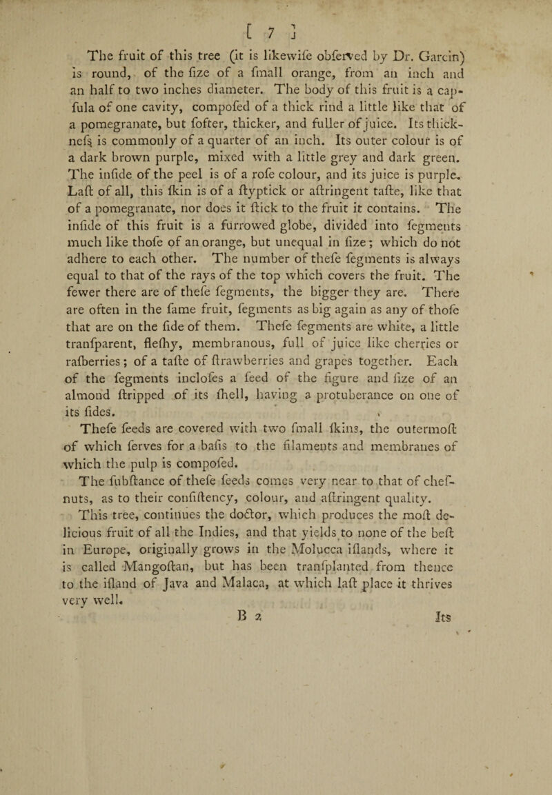 The fruit of this tree (it is likewife obferved by Dr. Garcin) is round, of the fize of a fmall orange, from an inch and an half to two inches diameter. The body of this fruit is a cap- fula of one cavity, compofed of a thick rind a little like that of a pomegranate, but fofter, thicker, and fuller of juice. Its tliick- nef$ is commonly of a quarter of an inch. Its outer colour is of a dark brown purple, mixed with a little grey and dark green. The infide of the peel is of a rofe colour, and its juice is purple. Laft of all, this Ikin is of a ftyptick or aftringent tafte, like that of a pomegranate, nor does it flick to the fruit it contains. The infide of this fruit is a furrowed globe, divided into fegments much like thofe of an orange, but unequal in fize; which do not adhere to each other. The number of thefe fegments is always equal to that of the rays of the top which covers the fruit. The fewer there are of thefe fegments, the bigger they are. There are often in the fame fruit, fegments as big again as any of thofe that are on the fide of them. Thefe fegments are white, a little tranfparent, flefhy, membranous, full of juice like cherries or ralberries; of a tafte of ftrawberries and grapes together. Each of the fegments inclofes a feed of the figure and fize of an almond ftripped of its (hell, having a protuberance on one of its fides. * Thefe feeds are covered with two fmall fkins, the outermoft of which ferves for a bails to the filaments and membranes of which the pulp is compofed. The fubftance of thefe feeds comes very near to that of chef- nuts, as to their confiftency, colour, and aftringent quality. This tree, continues the dodlor, which produces the moft de¬ licious fruit of all the Indies, and that yields to none of the beft in Europe, originally grows in the Molucca iftands, where it is called Mangoftan, but has been transplanted from thence to the ifland of Java and Malaca, at which laft place it thrives very well. B 2 Its