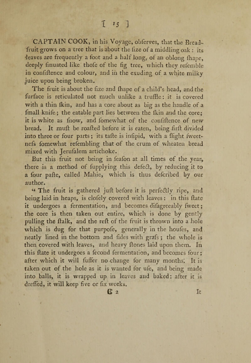 CAPTAIN COOK, in his Voyage, obferves, that the Bread¬ fruit grows on a tree that is about the fize of a middling oak : its •leaves are frequently a foot and a half long, of an oblong finape, deeply linuated like thofe of the fig tree, which they refemble in confidence and colour, and in the exuding of a white milky juice upon being broken. The fruit is about the fize and fhape of a child’s head, and the furface is reticulated not much unlike a truffle: it is covered with a thin fkin, and has a core about as big as the handle of a fmall knife; the eatable part lies between the Ikin and the core.; it is white as fnow, and fomewhat of the confidence of new bread. It mud be roaded before it is eaten, being fird divided into three or four parts; its tade is infipid, with a flight fweet- nefs fomewhat refembling that of the crum of wheaten bread mixed with Jerufalem artichoke. But this fruit not being in feafon at all times of the year, there is a method of fupplying this defed, by reducing it to a four pafle, called Mahie, which is thus defcribed by our author. “ The fruit is gathered jud before it is perfectly ripe, and being laid in heaps, is clofely covered with leaves : in this date it undergoes a fermentation, and becomes difagreeably fweet; the core is then taken out entire, which is done by gently pulling the dalk, and the red of the fruit is thrown into a hole which is dug for that purpofe, generally in the houfes, and neatly lined in the bottom and fides with grafs ; the whole is then covered with leaves, and heavy dones laid upon them. In this date it undergoes a fecond fermentation, and becomes four; after which it will differ no change for many months! It is taken out of the hole as it is wanted for ufe, and being made into balls, it is wrapped up in leaves and baked: after it is drefled, it will keep five or fix weeks. a 2 It