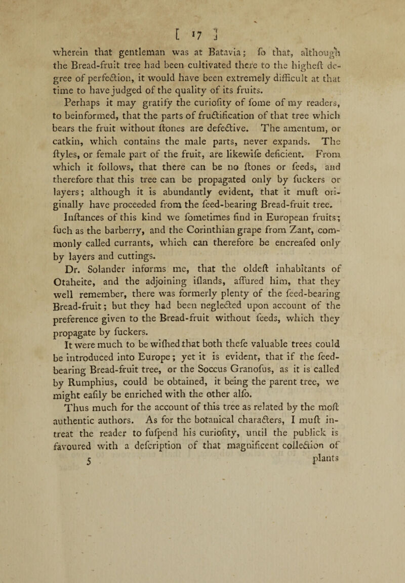 wherein that gentleman was at Batavia; fo that, although the Bread-fruit tree had been cultivated there to the hip-heft dc- gree of perfection, it would have been extremely difficult at that time to have judged of the quality of its fruits. Perhaps it may gratify the curiofity of fome of my readers, to beinformed, that the parts of fructification of that tree which bears the fruit without flones are defective. The amentum, or catkin, which contains the male parts, never expands. The ftyles, or female part of the fruit, are likewife deficient. From which it follows, that there can be no {tones or feeds, and therefore that this tree can be propagated only by fuckers or layers; although it is abundantly evident, that it muft ori¬ ginally have proceeded from the feed-bearing Bread-fruit tree. Inftances of this kind we fometimes find in European fruits ; fuch as the barberry, and the Corinthian grape from Zant, com¬ monly called currants, which can therefore be encreafed only by layers and cuttings. Dr. Solander informs me, that the oldeft inhabitants of Otaheite, and the adjoining iflands, affined him, that they well remember, there was formerly plenty of the feed-bearing Bread-fruit; but they had been negleCted upon account of the preference given to the Bread-fruit without feeds, which they propagate by fuckers. It were much to bewiffiedthat both thefe valuable trees could be introduced into Europe; yet it is evident, that if the feed¬ bearing Bread-fruit tree, or the Soccus Granofus, as it is called by Rumphius, could be obtained, it being the parent tree, we might ealily be enriched with the other alfo. Thus much for the account of this tree as related by the mod: authentic authors. As for the botanical characters, I mufl in¬ treat the reader to fulpend his curiofity, until the publick is favoured with a defeription of that magnificent collection of 5 plants