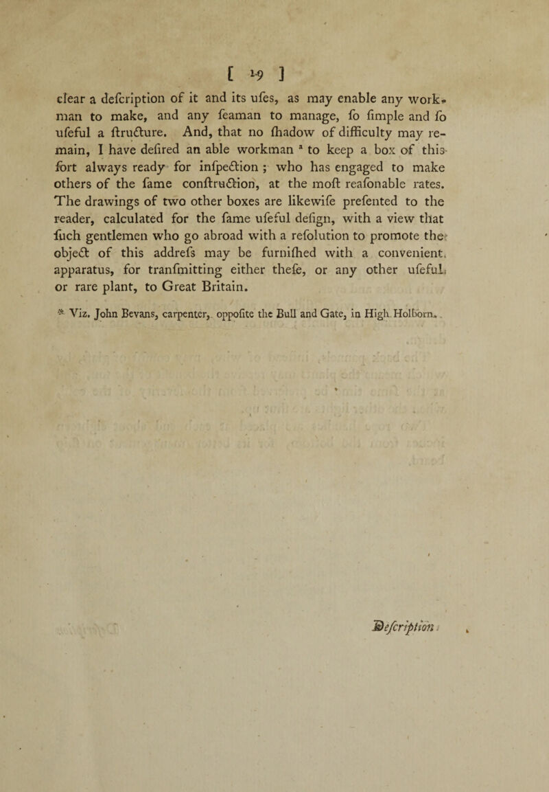 dear a defcription of it and its ufes, as may enable any work¬ man to make, and any feaman to manage, fo fimple and fo ufeful a ftru&ure. And, that no ffiadow of difficulty may re¬ main, I have dehred an able workman a to keep a box of this- fort always ready for infpe&ion ; who has engaged to make others of the fame conftru&ion, at the moft reafonable rates. The drawings of two other boxes are likewife prefented to the reader, calculated for the fame ufeful defign, with a view that fuch gentlemen who go abroad with a refolution to promote the objed: of this addrefs may be furniffied with a convenient, apparatus, for tranfmitting either thefe, or any other ufeful, or rare plant, to Great Britain. * Viz. John Bevans, carpenter, oppofite the Bull and Gate, in High Hoi bom.