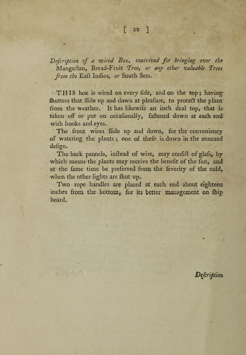 Defcription of a wired Box, contrived for bringing over the Mangoftan, Bread-Fruit Treey or any other valuable Trees from the Eaft Indies, or South Seas. THIS box is wired on every fide, and on the top; having fhutters that Hide up and down at pleafure, to protect the plant from the weather. It has likewife an inch deal top, that is taken off or put on occafionally, fattened down at each end with hooks and. eyes. The front wires Aide up and down, for the conveniency of watering the plants ; one of thefe is down in the annexed defign. The back pannels, inftead of wire, may confitt of glafs, by which means the plants may receive the benefit of the fun, and at the lame time be preferved from the feverity of the cold, when the other lights are Ihut up.. Two rope handles arc placed at each end about eighteen inches from the bottom, for its better management on fhip board.