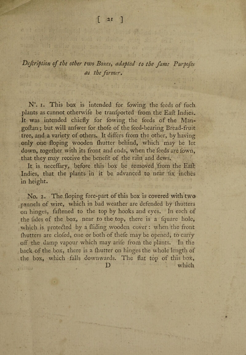 Defcription of the other two Boxes, adapted to the fame Purpofes as the former. N°. i. This box is intended for fowing the feeds of fuch plants as cannot otherwife be tranfported from the Eaft Indies. It was intended chiefly for fowing the feeds of the Man- goftan ; but will anfwer for thofe of the feed-bearing Bread-fruit tree, and a variety of others. It differs from the other, by having only one Hoping wooden Ihutter behind, which may be let down, together with its front and ends, when the feeds are fown, that they may receive the benefit of the rain and dews. It is neceffary, before this box be removed from the Eaft Indies, that the plants in it be advanced to near fix inches in height. No. 2. The Hoping fore-part of this box is covered with two pannels of wire, which in bad weather are defended by fhutters on hinges, faftened to the top by hooks and eyes. In each of the fides of the box, near to the top, there is a fquare hole, which is protected by a Hiding wooden cover : when the front fhutters are clofed, one or both of thefe may be opened, to carry off the damp vapour which may arife from the plants. In the back of the box, there is a fhutter on hinges the whole length of the box, which falls downwards. The flat top of this box, D which