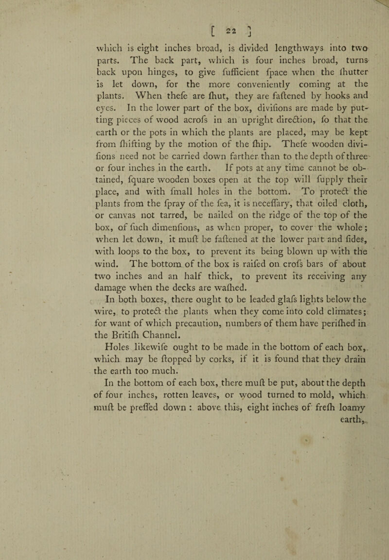 which is eight inches broad, is divided lengthways into two parts. The back part, which is four inches broad, turns back upon hinges, to give fufficient fpace when the ihutter is let down, for the more conveniently coming at the plants. When thefe are fhut, they are faftened by hooks and eyes. In the lower part of the box, divifions are made by put¬ ting pieces of wood acrofs in an upright diredtion, fo that the earth or the pots in which the plants are placed, may be kept from fluffing by the motion of the (hip. Thefe wooden divi- flons need not be carried down farther than to the depth of three or four inches in the earth. If pots at any time cannot be ob¬ tained, fquare wooden boxes open at the top will fupply their place, and with fmall holes in the bottom. To protedf the plants from the fpray of the fea, it is neceflary, that oiled cloth, or canvas not tarred, be nailed on the ridge of the top of the box, of fuch dimenfions, as when proper, to cover the whole; when let down, it muff be faftened at the lowrer part and fides, with loops to the box, to prevent its being blown up with the wind. The bottom of the box is raifed on crofs bars of about two inches and an half thick, to prevent its receiving any damage when the decks are wafhed. In both boxes, there ought to be leaded glafs lights below the wire, to protedf the plants when they come into cold climates; for want of which precaution, numbers of them have perifhed in the Britifh Channel. Holes likewife ought to be made in the bottom of each box, which may be flopped by corks, if it is found that they drain the earth too much. In the bottom of each box, there muff be put, about the depth of four inches, rotten leaves, or wood turned to mold, which muff be prefled down : above this, eight inches of frefh loamy- ear th,...