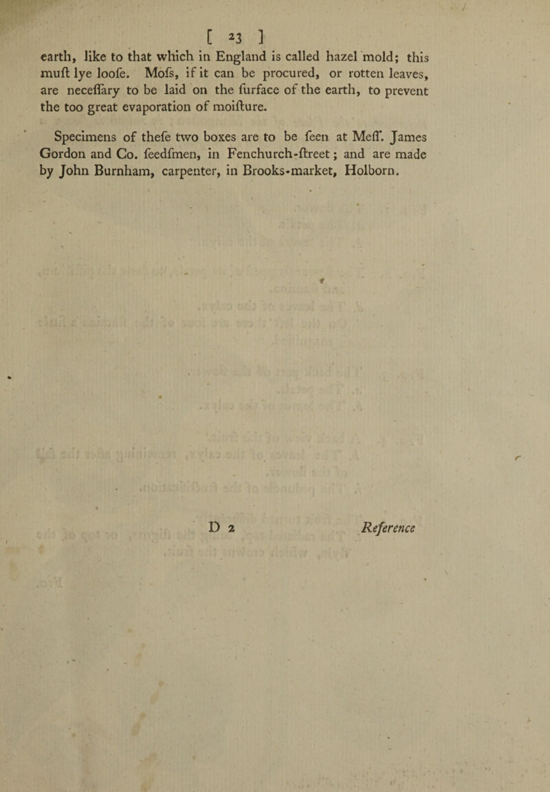 [ *3 ] earth, like to that which in England is called hazel mold; this muft lye loofe. Mofs, if it can be procured, or rotten leaves, are neceflary to be laid on the furface of the earth, to prevent the too great evaporation of moifture. Specimens of thefe two boxes are to be feen at Me IT. James Gordon and Co. feedfmen, in Fenchurch-ftreet; and are made by John Burnham, carpenter, in Brooks*market, Holborn.