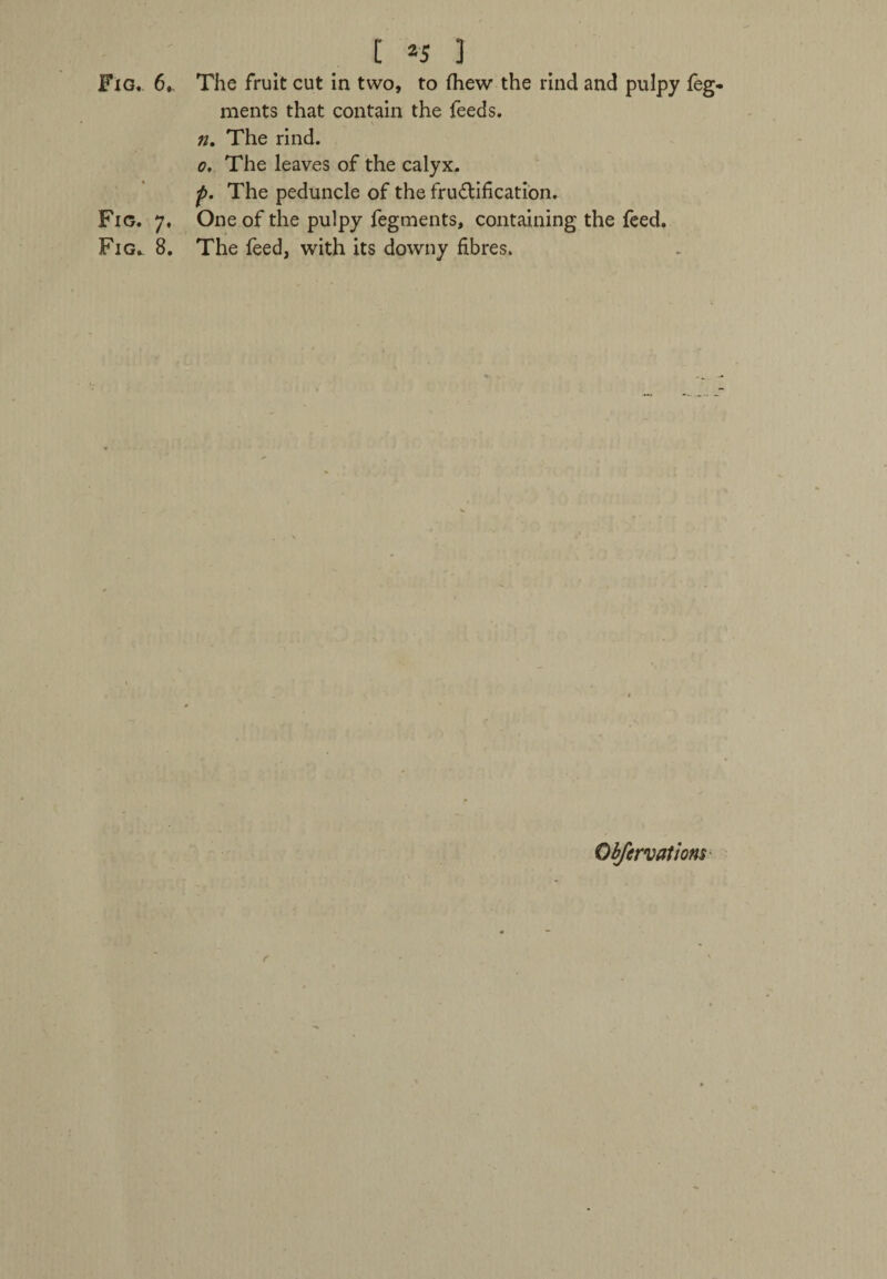 [ *5 3 ments that contain the feeds. n. The rind. o. The leaves of the calyx. p. The peduncle of the fructification. Fig. 7. One of the pulpy fegments, containing the feed. Fig. 8. The feed, with its downy fibres. r Observations