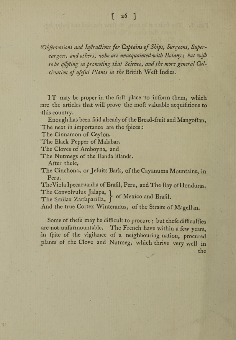 Obfervations and Infractions for Captains of Ships, Surgeons, Super¬ cargoes, and others, who are unacquainted with Botany ; /o be qfjifling in promoting that Science, and the more general Cul¬ tivation of ufeful Plants in the Britifh Weft Indies. IT may be proper in the firft place to inform them, which ;nre the articles that will prove the moft valuable acquifttions to this country. Enough has been faid already of the Bread-fruit and Mangoftan. The next in importance are the fpices : The Cinnamon of Ceylon. The Black Pepper of Malabar, The Cloves of Amboyna, and The Nutmegs of the Banda iflands. After thefe, The Cinchona, or Jefuits Bark, of the Cayanuma Mountains, in Peru. TheViola Ipecacuanha of Brafil, Peru, and The Bay ofHonduras. The Convolvulus Jalapa, I . The Smilax Zarfaparilla, / of MexIC0 and Brafil- And the true Cortex Winteranus, of the Straits of Magellan. Some of thefe may be difficult to procure ; but thefe difficulties are not unfurmountable. The French have within a few years, in fpite of the vigilance of a neighbouring nation, procured plants of the Clove and Nutmeg, which thrive very well in