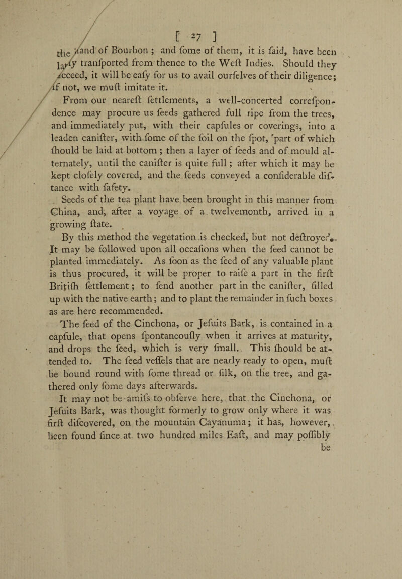 / / [ 2 7 ] theXan<3 of Bourbon ; and fome of them, it is faid, have been ja,.iy tranfported from thence to the Weft Indies. Should they acceed, it will be eafy for us to avail ourfelves of their diligence; if not, we muft imitate it. From our neareft fettlements, a well-concerted correfpon- deuce may procure us feeds gathered full ripe from the trees, and immediately put, with their capfules or coverings, into a leaden canifter, with fome of the foil on the fpot, rpart of which fhould be laid at bottom ; then a layer of feeds and of mould al¬ ternately, until the canifter is quite full; after which it may be kept clofely covered, and the feeds conveyed a confiderable dif- tance with fafety. Seeds of the tea plant have been brought in this manner from China, and, after a voyage of a twelvemonth, arrived in a growing ftate. By this method the vegetation is checked, but not deftroyerV It may be followed upon all occafions when the feed cannot be planted immediately. As foon as the feed of any valuable plant is thus procured, it will be proper to raife a part in the firft Brftifh fettlement; to fend another part in the canifter, filled up with the native earth; and to plant the remainder in fuch boxes as are here recommended. The feed of the Cinchona, or Jefuits Bark, is contained in a capfule, that opens fpontaneoufly when it arrives at maturity, and drops the feed, which is very fmall. This fhould be at¬ tended to. The feed veflels that are nearly ready to open, muft be bound round with fome thread or filk, on the tree, and ga¬ thered only fome days afterwards. It may not be amifs to obferve here, that the Cinchona, or Jefuits Bark, was thought formerly to grow only where it was firft difcovered, on the mountain Cayanuma; it has, however, been found fince at two hundred miles Eaft, and may poflibly be