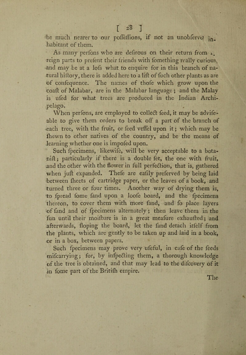 [ a i _ Te much nearer to our pofieflions, if not an unobferve? jn- habitant of them. As many perfons who are dehrous on their return from i. reign parts to prefent their friends with fomething really curious., and may be at a lofs what to enquire for in this branch of na¬ tural hiftory, there is added here to a lift of fuch other plants as are of confequence. The names of thofe which grow upon the coaft of Malabar, are in the Malabar language ; and the Malay is ufed for what trees ure produced in the Indian Archi¬ pelago. _ . When perfons, are employed to colleCI feed, it may be advife- able to give them orders to break off a part of the branch of •each tree, with the fruit, or feed veffel upon it; which may be fhewn to other natives of the country, and be the means of -learning whether one is impofed upon. Such fpecimens, likewife, will be very acceptable to a bota- nift; particularly if there is a double fet, the one with fruit, and the other with the flower in full perfection, that is, gathered when juft expanded. Thefe are eafily preferved by being laid between fheets of cartridge paper, or the leaves of a book, and turned three or four times. Another way of drying them is, to fpread fome fand upon a loofe board, and the fpecimens thereon, to cover them with more fand, and fo place layers of fand and of fpecimens alternately; then leave them in the fun until their moifture is in a great meafure exhaufted; and afterwards, doping the board, let the fand detach itfelf from the plants, which are gently to be taken up and laid in a book, or in a box, between papers. Such fpecimens may prove very ufeful, in cafe of the feeds mifearrying; for, by infpe&ing them, a thorough knowledge of the tree is obtained, and that may lead to the difeovery of it .in fome part of the Britifh empire.