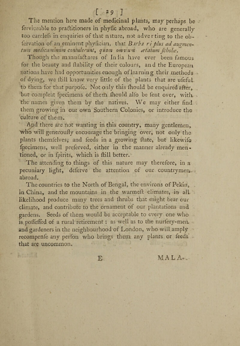 [>9_J The mention here made of medicinal plants, may perhaps be ferviceable to practitioners in phyfic abroad, who are generally too carelefs in enquiries of that nature, not adverting to the ob- fefvation of an eminent phyfician, that Barba ri plus ad augment turn medic aniinum confute runt, quant omnium ret alum fcbolre. Though the manufactures of India have ever been famous for the beauty and (lability of their colours, and the European nations have had opportunities enough of learning their methods of dying, we ilill know very little of the plants that are ufefuL to them for that purpofe. Not only this flaould be enquired after, but compleat fpecimens of them flaould alfo be fent over, with the names given them by the natives. We may either find them growing in our own Southern Colonies, or introduce the culture of them. Ajad there are not wanting in this country, many gentlemen, who will generoufly encourage the bringing over, not only the plants themfelves, and feeds in a growing Hate, but likewife fpecimens, well preferved, either in the manner already men¬ tioned, or in fpirits, which is ftill better. The attending to things of this nature may therefore, in a pecuniary light, deferve the attention of our countrymen- . abroad. The countries to the North of Bengal, the environs of Pekin, in China, and the mountains in the warmed climates, in all likelihood produce many trees and fhrubs that might bear our climate, and contribute to the ornament of our plantations and gardens. Seeds of them would be acceptable to every one who is.poflefled of a rural retirement : as well as to the nurfery-men and gardeners in the neighbourhood of London, who wiil amply recompenfe any perfon who brings them any plants, or feeds that are uncommon. E M.A L A? •- -