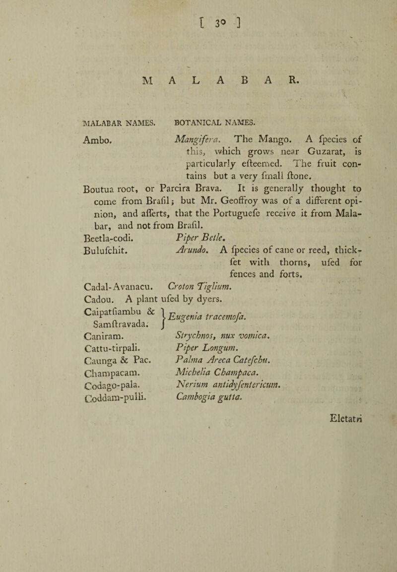 M A B R. MALABAR NAMES. Ambo. BOTANICAL NAMES. Mangifera. The Mango. A fpecies of this, which grows near Guzarat, is particularly efleemed. The fruit con¬ tains but a very fmall Rone. Boutua root, or Parcira Brava. It is generally thought to come from Bralil j but Mr. Geoffroy was of a different opi¬ nion, and afferts, that the Portuguefe receive it from Mala¬ bar, and not from Brafil. Beetla-codi. Bulufchit. Cadal-Avanacu. Piper Betle. Arundo. A fpecies of cane or reed, thick- fet with thorns, ufed for fences and forts. Croton Piglium. Cadou. A plant ufed by dyers. Caipatfiambu & 1 Eugenia tracemofa. Samftravada. J Caniram. Cattu-tirpali. Caunga & Pac. Champacam. Codago-pala. Coddam-pulli. Strychnos, nux vomica. Piper Longum. Palma Areca Catefchu. Michelia Champaca. Nerium antidyfentericum. Cambogia gutta. Eletatri