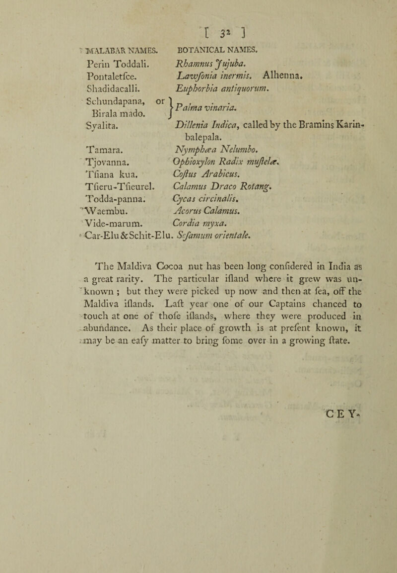 ' MALABAR NAMES. Perin Toddali. Pontaletfce. Shadidacalli. Schundapana, or Birala mado. Syalita. Tamara. Tjovanna. Tliana kua. Tfieru-Tfieurel. Todda-panna. “Waembu. Vide-m arum. } ;i 3* ] BOTANICAL NAMES. Rhamnus Jujuba. Lawfonia inermis. Alhenna. Euphorbia antiquorum. Palma vinaria. Dillenia Indica, called by the Bramins Karin- balepala. Nymph tea Nelumbo. Ophioxylon Radix mujlela. Cojius Arabicus. Calamus Draco RGtang. Cycas circinalis, Acorus Calamus. Cordia myxa. > Car-Elu&Schit-Elu. Scfamum orientale. The Maldiva Cocoa nut has been long confidered in India as a great rarity. The particular illand where it grew was un¬ known ; but they were picked up now and then at fea, off the Maldiva illands. Laft year one of our Captains chanced to touch at one of thofe illands, where they were produced in abundance. As their place of growth is at prefent known, it . may be an ealy matter to bring fome over in a growing Bate. C E Y«