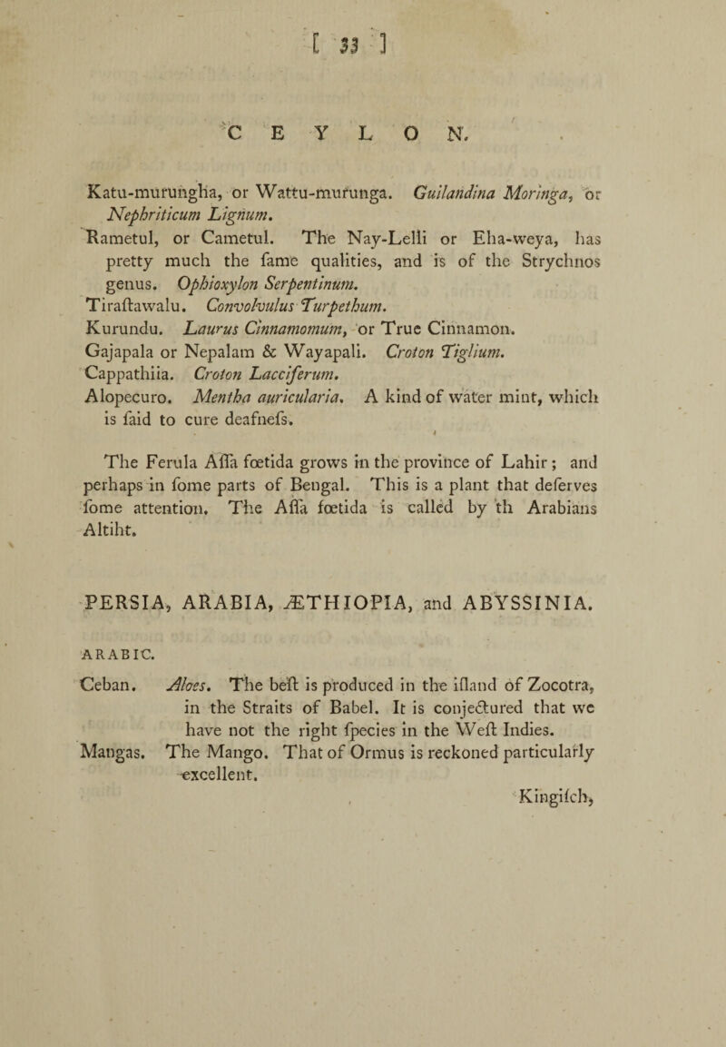 *C E Y L O N. Katu-mufUngha, or Wattu-murunga. Gullandina Moringa, or Nephriticum Lignum. Kametul, or Cametul. The Nay-Lelli or Eha-weya, has pretty much the fame qualities, and is of the Strychnos genus. Ophioxylon Serpentinum. Tiraftawalu. Convolvulus Turpethum. Kurundu. Laurus Cinnamomum, or True Cinnamon. Gajapala or Nepalam & Wayapali. Croton Liglium. Cappathiia. Croton Lacciferum. Alopecuro. Mentha auricularia. A kind of water mint, which is faid to cure deafnefs. • 4 The Ferula Alfa foetida grows in the province of Lahir ; and perhaps in fome parts of Bengal. This is a plant that deferves fome attention. The Afla foetida is called by th Arabians Altiht. PERSIA, ARABIA, ^ETHIOPIA, and ABYSSINIA. ARABIC. Ceban. Aloes. The beR is produced in the ifland of Zocotra, in the Straits of Babel. It is conjeRured that we have not the right fpecies in the Weft Indies. Mangas. The Mango. That of Ormus is reckoned particularly -excellent. Kingifch)