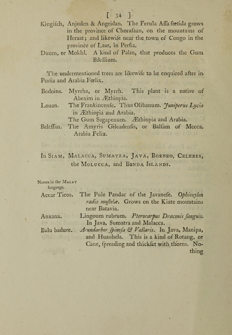 Kitigifch, Anjuden & Angeidan. The Ferula Aflafoetida grows in the province of Chorafaan, on the mountains of Heraat; and likewil'e near the town of Congo in the province of Laar, in Perfia. Duum, or Mokhl. A kind of Palm, that produces the Gum Bdellium. The undermentioned trees are likewife to be enquired after in Perlia and Arabia Foelix. Bodoins. Myrrha, or Myrrh. This plant is a native of Abexim in ./Ethiopia. Louan. The Frankincenfe. Thus Olibanum. Juniperus Lycia in ^Ethiopia and Arabia. The Gum Sagapenum. .Ethiopia and Arabia. Baleffan. The Amyris Gileadenlis, or Ballam of Meccav Arabia Felix. In Siam, Malacca, Sumatra, Java, Borneo, Celebes, the Molucca, and Bbnda Islands. Names in the Malay language. Accar Ticos. The Pule Pandac of the Javanefe. Ophioxylon radix miiftelte. Grows on the Kiate mountains near Batavia. Anxana. Lingoum rubrum. Pterocarpus Draconis fanguis. In Java, Sumatra and Malacca. Balu badure.. Arundarbor Jpinofa & Vallaris. In Java, Manipa, and Huaohela. This is a kind of Rotang, or Cane, fpreading and thickfet with thorns. No¬ thing