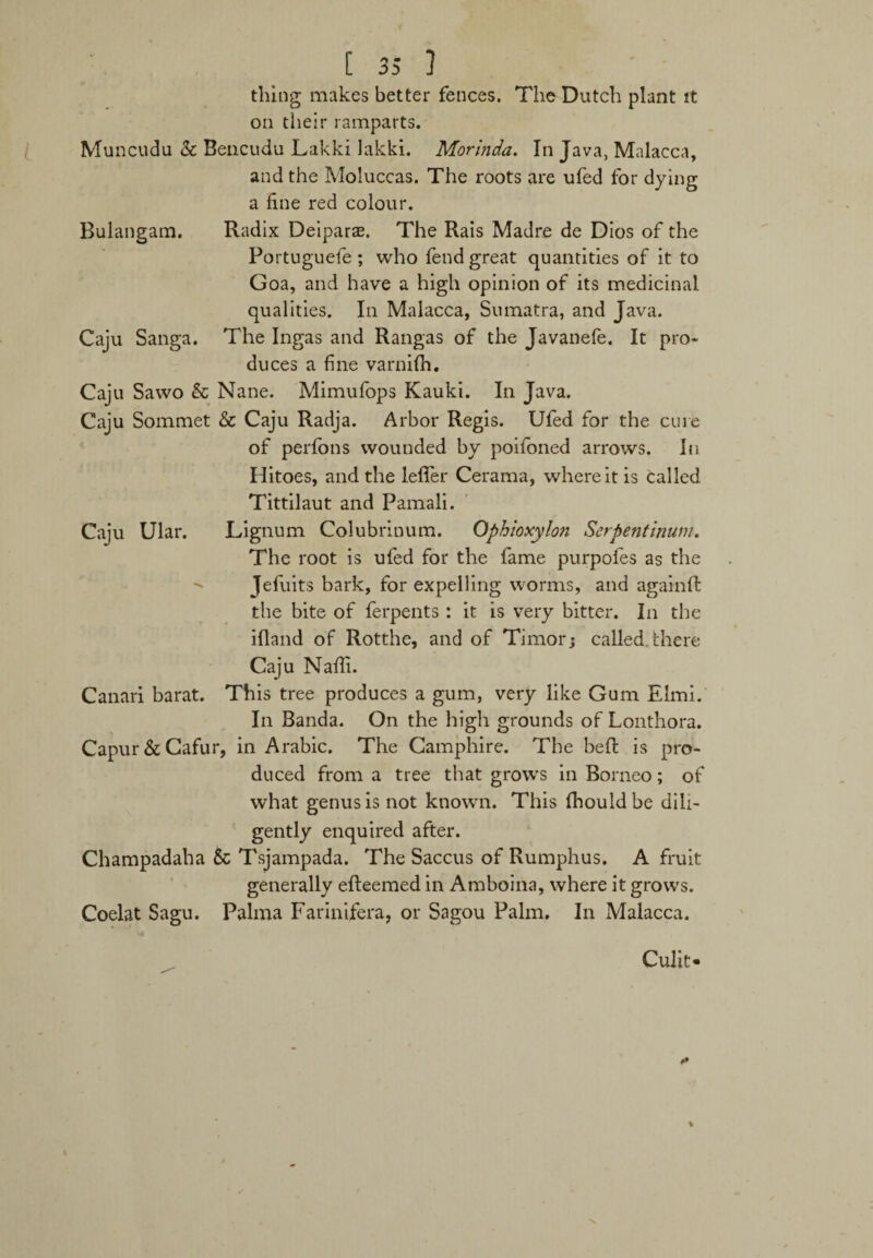 thing makes better fences. The Dutch plant it on their ramparts. Muncudu Sc Bencudu Lakki lakki. Morinda. In Java, Malacca, and the Moluccas. The roots are ufed for dying a fine red colour. Bulangam. Radix Deiparae. The Rais Madre de Dios of the Portuguefe ; who fend great quantities of it to Goa, and have a high opinion of its medicinal qualities. In Malacca, Sumatra, and Java. Caju Sanga. The Ingas and Rangas of the Javanefe. It pro¬ duces a fine varnilh. Caju Sawo & Nane. Mimufops Kauki. In Java. Caju Sommet & Caju Radja. Arbor Regis. Ufed for the cure of perfotis wounded by poifoned arrows. In Hitoes, and the leffer Cerama, where it is called Tittilaut and Pamali. Caju Ular. Lignum Colubrinum. Ophioxylon Serpentinum. The root is ufed for the fame purpofes as the Jefuits bark, for expelling worms, and againft the bite of ferpents : it is very bitter. In the ifland of Rotthe, and of Timor; called there Caju Nafii. Canari barat. This tree produces a gum, very like Gum Elmi. In Banda. On the high grounds of Lonthora. Capur&Cafur, in Arabic. The Camphire. The bed is pro¬ duced from a tree that grows in Borneo; of what genus is not known. This fhouldbe dili¬ gently enquired after. Champadaha & Tsjampada. The Saccus of Rumphus. A fruit generally efteemed in Amboina, where it grows. Coelat Sagu. Palma Farinifera, or Sagou Palm. In Malacca. Culit-