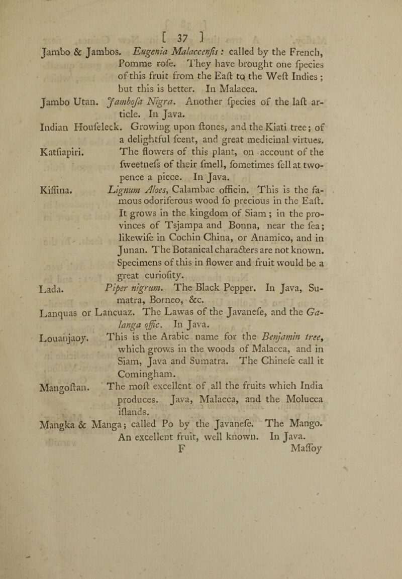 Jambo & Jambos. Eugenia Malacccnjis : called by the French, Pomme rofe. They have brought one fpecies of this fruit from the Eaft tq the Weft Indies; but this is better. In Malacca. Jambo Utan. Jambofa Nigra. Another fpecies of the laft ar¬ ticle. In Java. Indian Houleleck. Growing upon ftones, and the Kiati tree; of a delightful fcent, and great medicinal virtues. The flowers of this plant, on account of the fweetnefs of their fmell, fometimes fell at two¬ pence a piece. In Java. Lignum Aloes, Calambac officin. This is the fa¬ mous odoriferous wood fo precious in the Eaft. It grows in the kingdom of Siam; in the pro¬ vinces of Tsjampa and Bonna, near the fea; likewife in Cochin China, or Anamico, and in Junan. The Botanical characters are not known. Specimens of this in flower and fruit would be a great curiofity. Piper nigrum. The Black Pepper. In Java, Su¬ matra, Borneo, &c. Lanquas or Lancuaz. The Lawas of the Javanefe, and the Ga- langa qffic. In Java. Louanjaoy. This is the Arabic name for the Benjamin tree, which grows in the woods of Malacca, and In Siam, Java and Sumatra. The Chinefe call it Comingham. Mangoftan. The moft excellent of all the fruits which India produces. Java, Malacca, and the Molucca iflands. Mangka & Manga; called Po by the Javanefe. The Mango. An excellent fruit, well known. In Java. F Mafloy Katfiapiri. Kiflina. Lada. r