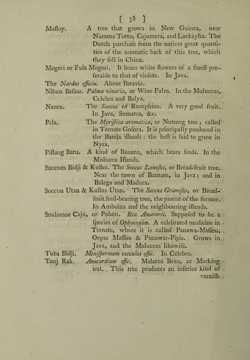 Mafloy. A tree that grows in New Guinea, near NammaTotto, Cajumera, andLackayha. The Dutch purchafe from the natives great quanti¬ ties of the aromatic bark of this tree, which they fell in China. Mogori or Fula Mogori. It bears white flowers of a fmell pre¬ ferable to that of violets. In Java*. The Nardus ojficin. About Batavia. Nibun, Befaar. Palma vinaria, or Wine Palm. In the Moluccas, Celebes and Balya. Nanca. The Saccus of Rumphius. A very good fruit. In Java, Sumatra, &c. Pela. The Myrijlica aromatica, or Nutmeg tree ; called in Ternate Gofora. It is principally produced in the Banda iflands : the beft is laid to grow in Nyra. Piflang Batu. A kind of Banana, which bears feeds. In the Molucca Iflands. Soccum Bidji & Kuller. The Soccus Lanofus, or Bread-fruit tree. Near the town of Bantam, in Java; and in Balega and Madura. Soccun Utan & Kullus Utan. The Soccus Granofus, or Bread¬ fruit feed-bearing tree, the parent of the former. In Amboina and the neighbouring iflands. Soulamoe Caju, or Pohon. Rex Amaroris. Suppofed to be a fpecies of Ophyoxylon. A celebrated medicine in Ternate, where it is called Panawa-Maflbu, , Oepas Maifou & Panawar-Pipis. Grows in Java, and the Moluccas' likewife. Tuba Bidji. Menifpermum cocculus offic. In Celebes. Tonj Rako Anacardium ojfic. Malacca Bean, or Marking < nut. . This tree produces an inferior kind of varnilh