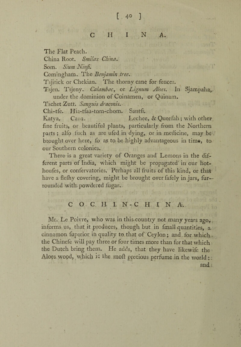 [ 4° ] CHINA. The Flat Peach. China Root. Smilax China*. Som. Slum Ninji. Comingham.. The Benjamin tree. Tsjitick or Chekian. The thorny cane for fences. Tsjen. Tsjeny- Calatnhacy or Lignum Siloes. In Sj amp ah a, under the dominion of Coinamen, or Quinam. Tschet Zutt. Sanguis draconis. Chi-tfe. Hia-tfaa-tom-chom. Sant-fi. Katya, Cana. Lechee, & Queefah; with other fine fruits, or beautiful plants, particularly from the Northern parts; alfo fuch as are ufed in dying, or in medicine, may be brought over here, fo as to be highly advantageous in time, to our Southern colonies. There is a great variety of Oranges and Lemons in the dif¬ ferent parts of India, which might be propagated' in our hot- houfes, or confervatories. Perhaps all fruits of this kind, or that have a flelhy covering, might be brought over fafely in jars, fur- rounded with, powdered fugar. C O C BI N-CHIN A. Mr. Le Poivre, who was in this country not many years ago, informs us, that it produces, though but in fmall quantities, a. cinnamon fuperior in quality to that of Ceylon; and for which. the Chinefe will pay three or four times more than for that which the Dutch bring them. He adds, that they have likewife the Aloes wopd, which is the xnoft precious perfume in the world:: and ■.