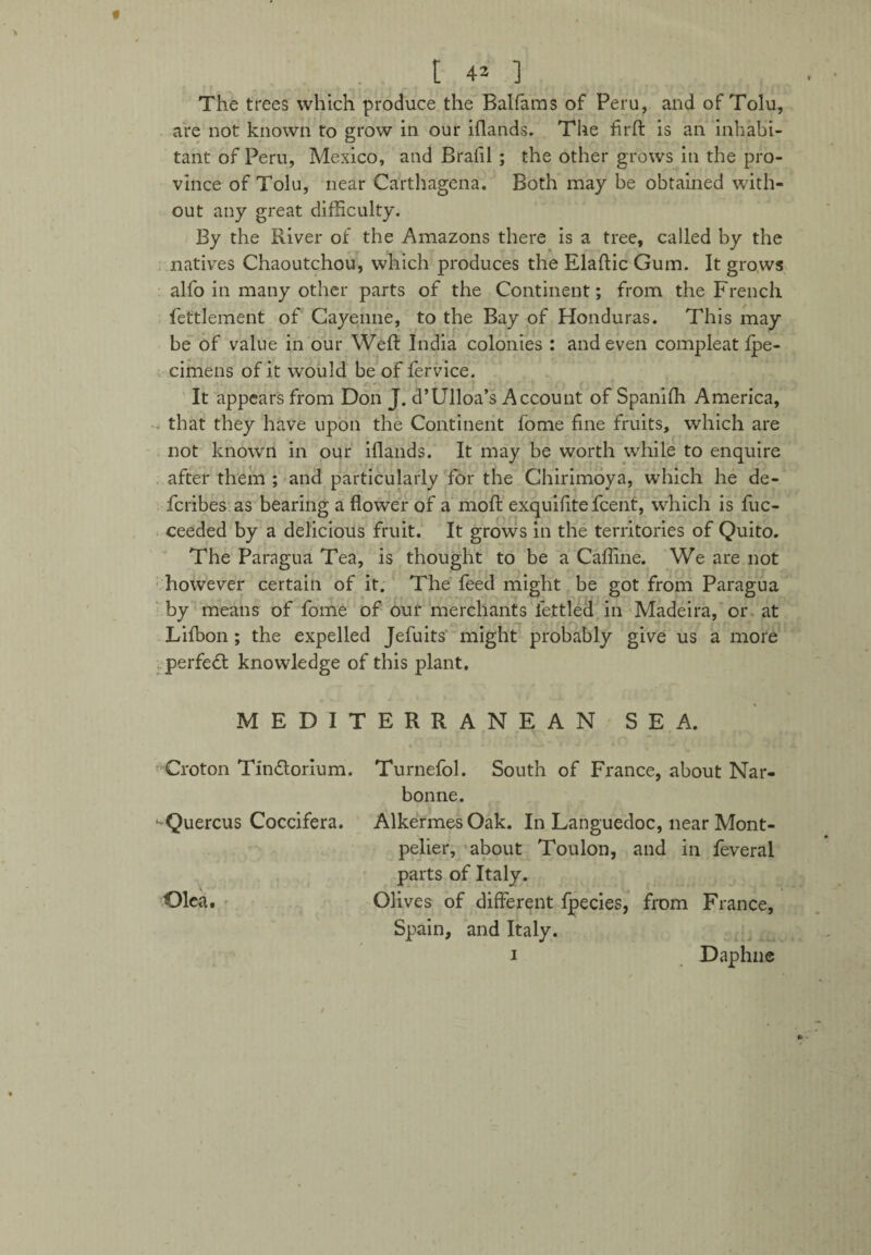 The trees which produce the Balfaras of Peru, and of Tolu, are not known to grow in our iflands. The firft is an inhabi¬ tant of Peru, Mexico, and Brafil ; the other grows in the pro¬ vince of Tolu, near Carthagena. Both may be obtained with¬ out any great difficulty. By the River of the Amazons there is a tree, called by the natives Chaoutchou, which produces the Elaftic Gum. It grows alfo in many other parts of the Continent; from the French fettlement of Cayenne, to the Bay of Honduras. This may be of value in our Weft India colonies : and even compleat fpe- cimens of it would be of fervice. .>. • c • - J_ ' It appears from Don J. d’Ulloa’s Account of Spanifh America, that they have upon the Continent fome fine fruits, which are not known in our iflands. It may be worth while to enquire after them ; and particularly for the Chirimoya, which he de- fcribes as bearing a flower of a moft exquifite fcent, which is fuc- ceeded by a delicious fruit. It grows in the territories of Quito. The Paragua Tea, is thought to be a Caffine. We are not however certain of it. The feed might be got from Paragua by means of fome of our merchants fettled in Madeira, or at Lifbon ; the expelled Jefuits might probably give us a more perfed knowledge of this plant. MEDITERRANEAN SEA. Croton Tindorium. Turnefol. South of France, about Nar- bonne. ■-'Quercus Coccifera. Alkermes Oak. In Languedoc, near Mont¬ pelier, about Toulon, and in feveral parts of Italy. Olea. Olives of different fpecies, from France, Spain, and Italy. i Daphne