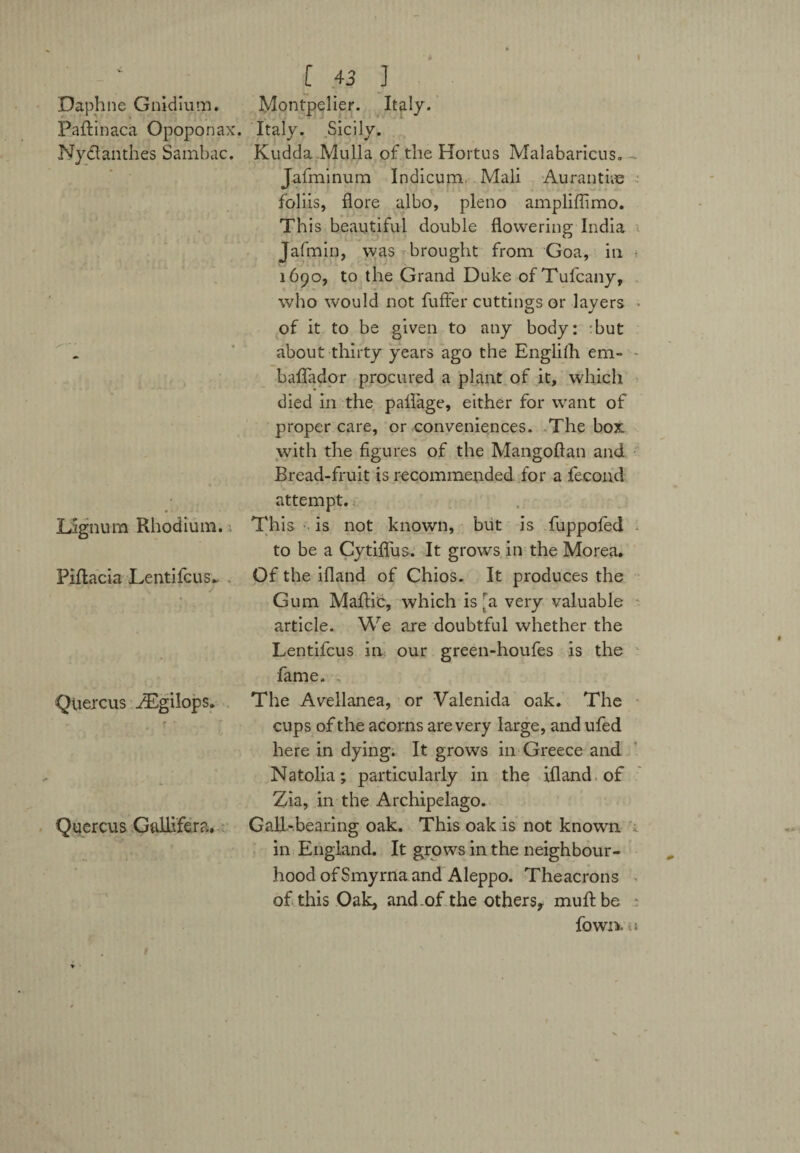 Daphne Gnidium. Montpelier. Italy. Paftinaca Opoponax. Italy. Sicily. Nytlanthes Sambac. Kudda Mulla of the Hortus Malabaricus, Jafminum Indicum, Mali Aurantiie foliis, flore albo, pleno ampliffimo. This beautiful double flowering India Jafmin, was brought from Goa, in 1690, to the Grand Duke of Tulcany, who would not fuffer cuttings or layers of it to be given to any body: Tut about thirty years ago the Englifh em- - baflador procured a plant of it, which died in the paflage, either for want of proper care, or conveniences. The box with the figures of the Mangoftan and Bread-fruit is recommended for a fecond attempt. Lignum Rhodium. This is not known, but is fuppofed to be a Cytiflus. It grows in the Morea. Piftacia Lentifcus.. . Of the ifland of Chios. It produces the Gum Maftic, which is [a very valuable article. We are doubtful whether the Lentifcus in our green-houfes is the fame. Qliercus ZEgilops. The Avellanea, or Valenida oak. The cups of the acorns are very large, and ufed here in dying. It grows in Greece and Natolia; particularly in the ifland of Zia, in the Archipelago. Quercus Gallifera. Gall-bearing oak. This oak is not known in England. It grows in the neighbour¬ hood of Smyrna and Aleppo. Theacrons of this Oak, and .of the others, muftbe ; fown. i