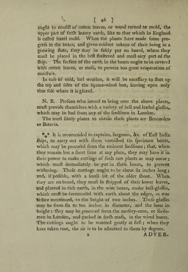 ought to confid of rotten leaves, or wood turned to mold, the upper part of frefh loamy earth, like to that which in England: is called hazel mold. When the plants have made fome pro- grefs in the boxes, and given evident tokens of their being in a. growing date, they may be fafely put on board, where they mud be placed in the bed fheltered and mod airy part of the fhip. The furface of the earth in the boxes ought to be covered with rotten leaves, or mofs, to prevent too great evaporation of moidure. In cafe of cold, bad weather, it will be neceflary to (hut up the top and fides of the fquare-wired box, leaving open only that fide where it is glazed. N. B. Perfons who intend to bring over the above plants,, mud provide themfelves with a variety of bell and leaded glades,, which may be had from any of the feedfmen in London. The mod likely places to obtain thefe plants are Bencoolem or Batavia. *3* It is recomended to captains, furgeons, &c. of Ead India drips, to carry out with them varnifhed tin fpecimen boxes, which may be procured from the eminent feedfmen; that, when they remain but a fhort time at any place, they may have it in their power to make cuttings of fuch rare plants as may occur ; which mud immediately be put in thefe boxes, to prevent withering. Thefe cuttings ought to be about fix inches long and, if pofiible, with a fmall bit of the older (hoot.. When, they are on board, they mud be dripped of their lower leaves,, ahd planted in rich earth, in the wire boxes, under bell-glafles,. which mud be furrounded with earth about the edges, as was before mentioned, to the height of two inches. Thefe glades may be from fix to ten inches in diameter, and the fame in height: they may be procured from the nurlery-men, or leeds- men in London, and packed in ffefh mofs, in the wired boxes. The cuttings ought to be watered gently at fird ; when they have taken root, the air is to be admitted to them by degrees. a A DYER-