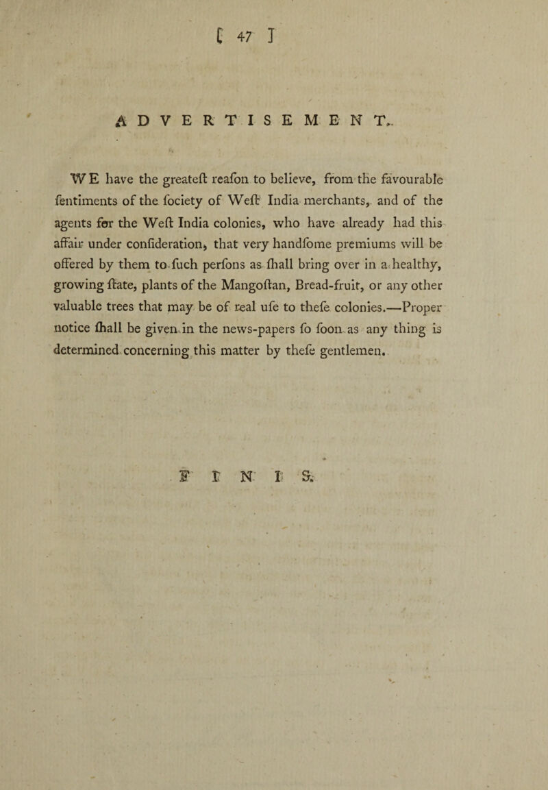 ADVERTISEMENT.. WE have the greateft reafon to believe, from the favourable fentiments of the fociety of Weft India merchants, and of the agents for the Weft India colonies, who have already had this affair under confideration, that very handfome premiums will be offered by them to fuch perfons as fhall bring over in a healthy, growing ftate, plants of the Mangoftan, Bread-fruit, or any other valuable trees that may be of real ufe to thefe colonies.—Proper notice fhall be given in the news-papers fo foon.as any thing is determined concerning this matter by thefe gentlemen. f r n: h a