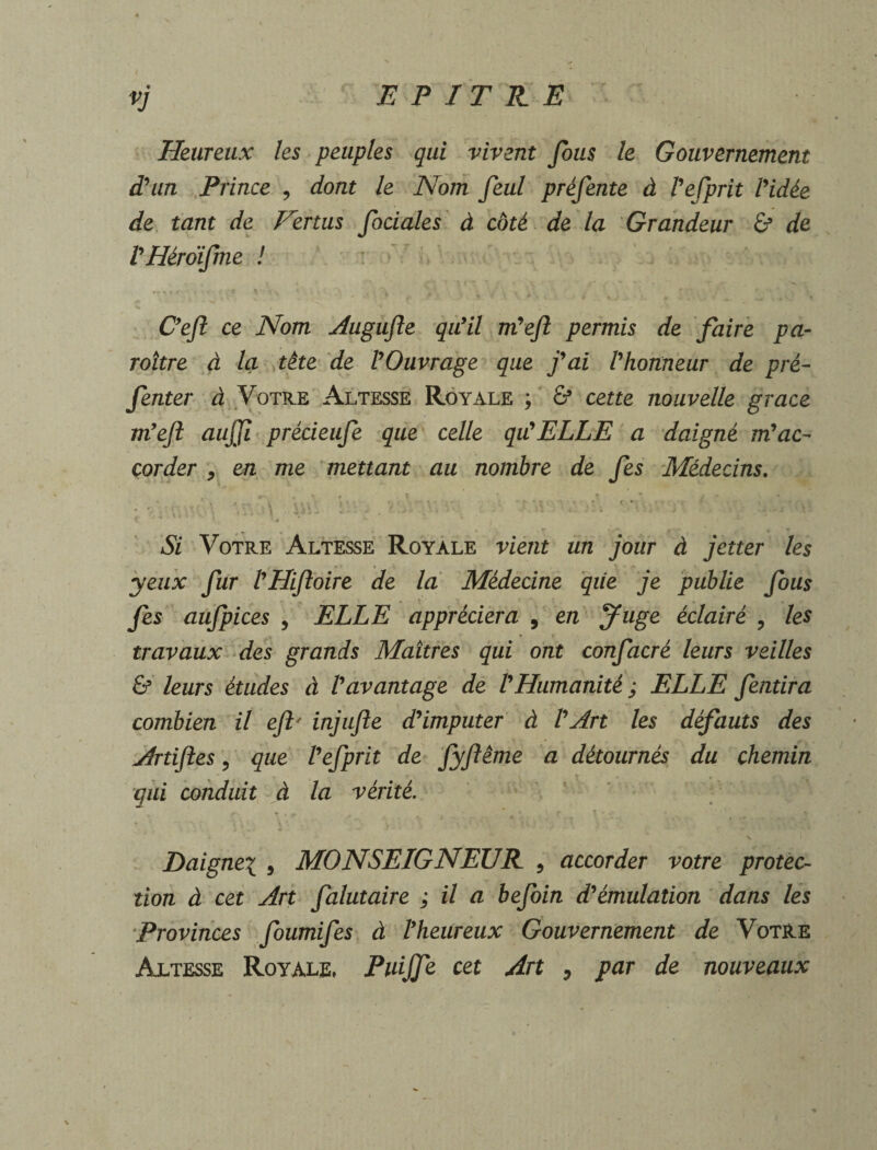 Heureux les peuples qui vivent fous le Gouvernement d'un Prince , dont le Nom feul préfente à l'efprit l'idée de tant de Eertus fociales à coté de la Grandeur & de l'Héroïfme ! • ■ •» » ‘ . ... •. >. , V \ « /. t \ ; \ * ‘ .. , V» C'efl ce Nom Augufle qu'il m'efl permis de faire pa¬ raître à la tête de l'Ouvrage que j'ai l'honneur de pré- fenter à Votre Altesse Royale ; & cette nouvelle grâce m'eft aujji précieufe que celle qu'ELLE a daigné m'ac¬ corder * en me mettant au nombre de fes Médecins. # V f ? * t T * i r « . ■ . r, ■ % ■J T ‘ f, f * * * ï \ ’■ x * f.*: ? ■ , f . • t • ■ . *• ’ 1 Si Votre Altesse Royale vient un jour à jetter les yeux fur l'Hiftoire de la Médecine qiie je publie fous fes aufpices , ELLE appréciera , en Juge éclairé , les travaux des grands Maîtres qui ont confacré leurs veilles & leurs études à l'avantage de l'Humanité ; ELLE fendra combien il eft' injufle d'imputer à l'Art les défauts des Artiftes 5 que l'efprit de fyftême a détournés du chemin qui conduit à la vérité. , v  ; , T ..r i- X * N 1 I Daignez , MONSEIGNEUR 9 accorder votre protec¬ tion à cet Art falutaire ; il a befoin d'émulation dans les Provinces foumifes à l'heureux Gouvernement de Votre Altesse Royale, Piaffe cet Art , par de nouveaux