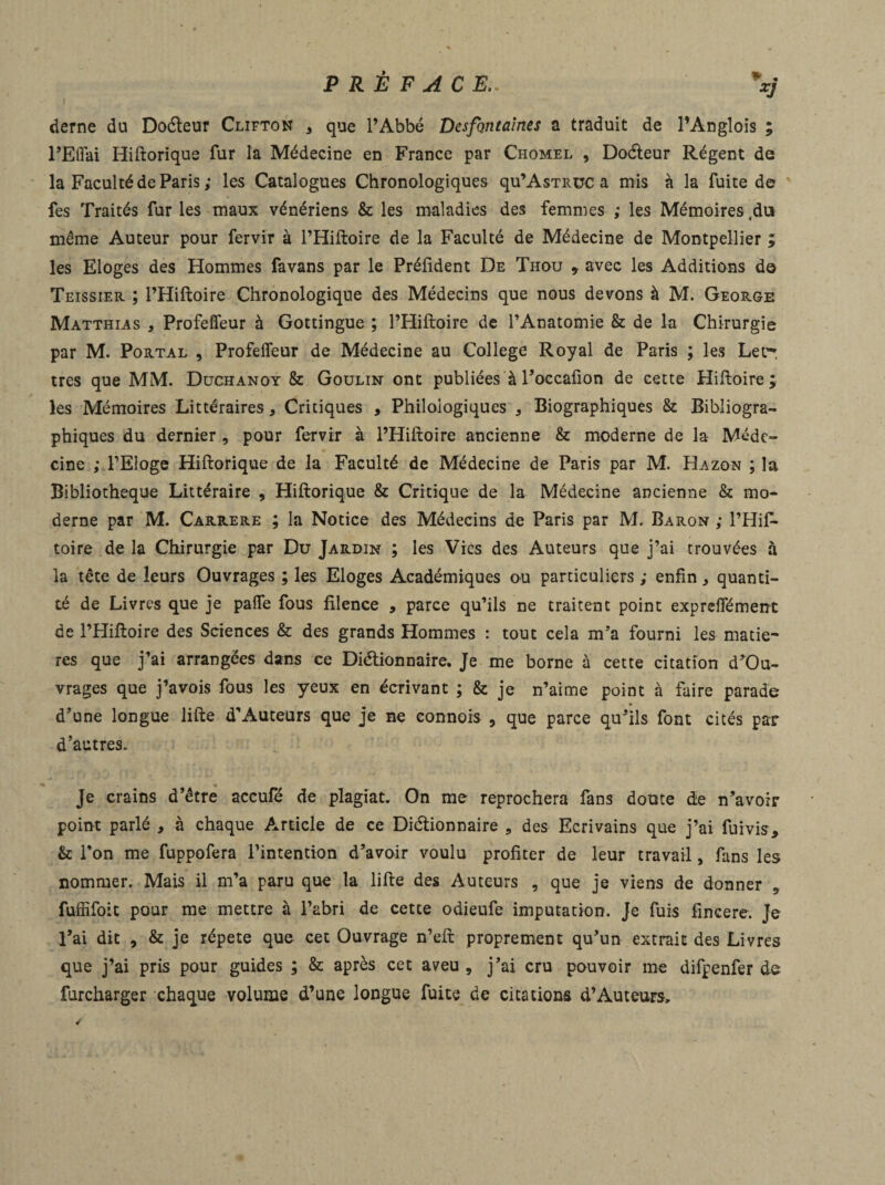 XJ deme du DoCteur Clifton , que l’Abbé DcsfQiitaines a traduit de l’Anglois ; PEffai Hiftorique fur la Médecine en France par Chomel , DoCteur Régent de la Faculté de Paris ; les Catalogues Chronologiques qu’AsTituc a mis à la fuite de fes Traités fur les maux vénériens & les maladies des femmes ,• les Mémoires .du même Auteur pour fervir à l’Hiftoire de la Faculté de Médecine de Montpellier ; les Eloges des Hommes favans par le Prélident De Thou , avec les Additions de Teissier ; l’Hiftoire Chronologique des Médecins que nous devons à M. George Matthias , Profeffeur à Gottingue ; l’Hiftoire de l’Anatomie & de la Chirurgie par M. Portal , Profeffeur de Médecine au College Royal de Paris ; les Let¬ tres que MM. Duchanoy & Goulin ont publiées à l’occafion de cette Hiftoire ; les Mémoires Littéraires, Critiques , Philologiques , Biographiques & Bibliogra¬ phiques du dernier , pour fervir à l’Hiftoire ancienne & moderne de la Méde¬ cine ; l’Eloge Hiftorique de la Faculté de Médecine de Paris par M. Hazon ; la Bibliothèque Littéraire , Hiftorique & Critique de la Médecine ancienne & mo¬ derne par M. Carrere ; la Notice des Médecins de Paris par M. Baron ,• l’Hif- toire de la Chirurgie par Du Jardin ; les Vies des Auteurs que j’ai trouvées à la tête de leurs Ouvrages ; les Eloges Académiques ou particuliers ; enfin * quanti¬ té de Livres que je paffe fous filence , parce qu’ils ne traitent point expreffément de l’Hiftoire des Sciences & des grands Hommes : tout cela m’a fourni les matiè¬ res que j’ai arrangées dans ce Dictionnaire. Je me borne à cette citation d’Ou- vrages que j’avois fous les yeux en écrivant ; & je n’aime point à faire parade d’une longue lifte d’Auteurs que je ne connois , que parce qu’ils font cités par d’autres. Je crains d’être accufé de plagiat. On me reprochera fans doute de n’avoir point parlé , à chaque Article de ce Dictionnaire , des Ecrivains que j’ai fuivis, & l’on me fuppofera l’intention d’avoir voulu profiter de leur travail, fans les nommer. Mais il m’a paru que la lifte des Auteurs , que je viens de donner , fuffifoit pour me mettre à l’abri de cette odieufe imputation. Je fuis fincere. Je l’ai dit , & je répété que cet Ouvrage n’eft proprement qu’un extrait des Livres que j’ai pris pour guides ; & après cet aveu, j’ai cru pouvoir me difpenfer de furcharger chaque volume d’une longue fuite de citations d’Auteurs,