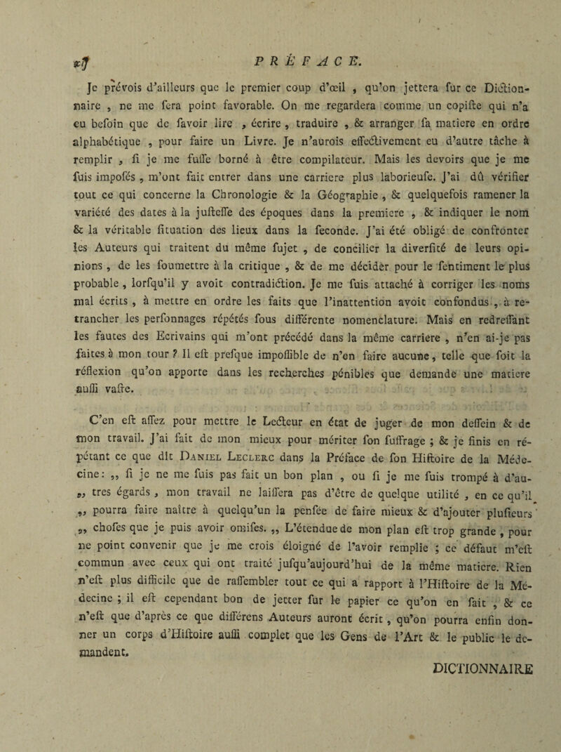 I Je prévois d’ailleurs que le premier coup d’œil , qu’on jettera fur ce Diction¬ naire , ne me fera point favorable. On me regardera comme un copifte qui n’a eu befoin que de favoir lire , écrire , traduire , & arranger la matière en ordre alphabétique , pour faire un Livre. Je n’aurois effeétivement eu d’autre tâche à remplir , fi je me fuife borné à être compilateur. Mais les devoirs que je me fuis impofés , m’ont fait entrer dans une carrière plus laborieufe. J’ai dû vérifier tout ce qui concerne la Chronologie & la Géographie , & quelquefois ramener la variété des dates à la jufteïïe des époques dans la première , & indiquer le nom & la véritable fituation des lieux dans la fécondé. J’ai été obligé de confronter les Auteurs qui traitent du même fujet , de concilier la diverlité de leurs opi¬ nions , de les foumettre à la critique , & de me décider pour le fentiment le plus probable , lorfqu’il y avoit contradiélion. Je me fuis attaché à corriger les noms mal écrits , à mettre en ordre les faits que l’inattention avoit confondus , à re¬ trancher les perfonnages répétés fous différente nomenclature. Mais en redreflant les fautes des Ecrivains qui m’ont précédé dans la même carrière , n’en ai-je pas faites à mon tour ? Il eft prefque impoflîble de n’en faire aucune, telle que foit la réflexion qu’on apporte dans les recherches pénibles que demande une matière suffi vaffe. C’en eft affez pour mettre le Leéteur en état de juger de mon deflein & de snon travail. J’ai fait de mon mieux pour mériter fon fuffrage ; & je finis en ré¬ pétant ce que dit Daniel Leclerc dans la Préface de fon Hiftoire de la Méde¬ cine: ,, fi je ne me fuis pas fait un bon plan , ou fi je me fuis trompé à d’au- « très égards , mon travail ne laifiera pas d’être de quelque utilité , en ce qu’il ,, pourra faire naître à quelqu’un la penfée de faire mieux & d’ajouter plufteurs ' 2, chofts que je puis avoir omifes. ,, Letenduede mon plan eft trop grande , pour lie point convenir que je me crois éloigné de l’avoir remplie ; ce défaut m’eft commun avec ceux qui ont traité jufqu’aujourd’hui de la même matière. Rien n’eft plus difficile que de raffembler tout ce qui a rapport à l’Hiftoire de la Mé¬ decine ; il eft cependant bon de jecter fur le papier ce qu’on en fait , & ce n’eft que d’après ce que différens Auteurs auront écrit, qu’on pourra enfin don¬ ner un corps d’Hiftoire auffi complet que les Gens de l’Art & le public le de¬ mandent. DICTIONNAIRE