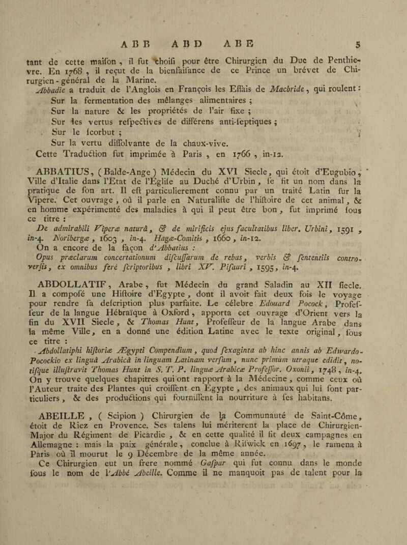 tant de cette maifon , il fut 'thoil'î pour être Chirurgien du Duc de Penthie- vre. En 1768 , il reçut de la bicnfaifiance de ce Prince un brévet de Chi¬ rurgien-général de la Marine. Abbadie a traduit de l’Anglois en François les Effais de Macbride, qui roulent : Sur la fermentation des mélanges alimentaires ; Sur la nature & les propriétés de l’air fixe ; Sur les vertus refipeCtives de différens anti-ièptiques ; . Sur le Icorbut ; !fi Sur la vertu dilfolvante de la chaux-vive. Cette Traduction fut imprimée à Paris , en 1766 , in-12. ABBATIUS, ( Balde-Ange ) Médecin du XVI Siecle, qui étoit d’Eugubio, Ville d’Italie dans l’Etat de l’Eglile au Duché d’Urbin , fie fit un nom dans la pratique de l’on art. Il efi: particulièrement connu par un traité Latin fur la Vipere. Cet ouvrage , où il parle en Naturalifte de l’hiftoire de cet animal, & en homme expérimenté des maladies à qui il peut être bon , fut imprimé lous ce titre : De admirabili Viper<z naturâ, <$? de mirificis ejus facultatibus liber. Urbini, 1591 , in-4. Noribergœ , 1603 , z/1-4. Hagæ-Comitis , 1660, in-11. On a encore de la façon d’Abbatius : O pus præclarum concertationum difcujjdrum de rebus, ver bis <$? fentemiis contro- ver/îs, ex omnibus ferè fcripioribus , libri XV. Pifauri , 1595, in-4. ABDOLLATIF, Arabe, fut Médecin du grand Saladin au XII fiecle. Il a compofé une Hiftoire d’Egypte * dont il avoit fait deux fois le voyage pour rendre fa delcription plus parfaite. Le célébré Edouard Pocock, Profefi- fieur delà langue Hébraïque à Oxford, apporta cet ouvrage d’Orient vers la fin du XVII Siecle, & Thomas Hunt, Profefleur de la langue Arabe dans la même Ville, en a donné une édition Latine avec le texte original, fious ce titre : ^4bdolladphi hifioriæ Ægypti Compendium, quod fexaginta ab hinc annis ab Edwardo - Pocockio ex linguâ Arabicâ in linguam Latinam verfum , nunc primùm utraque edidit, 110- tifque illujlravit Thomas Hunt in S. T. P. linguce Arabicce ProfeJJ'or. Oxonii, 1748, in-4. On y trouve quelques chapitres qui ont rapport à la Médecine , comme ceux où l’Auteur traite des Plantes qui croiflent en Egypte , des animaux qui lui font par¬ ticuliers , & des productions qui fourmlfent la nourriture à fies habitans. ABEILLE , ( Scipion ) Chirurgien de l^i Communauté de Saint-Côme, étoit de Riez en Provence. Ses talens lui méritèrent la place de Chirurgien- Major du Régiment de Picardie , & en cette qualité il fit deux campagnes en Allemagne : mais la paix générale, conclue à Rifiwick en 1697, le ramena ù Paris où il mourut le 9 Décembre de la même année. Ce Chirurgien eut un frere nommé Gafpar qui fut connu dans le monde fious le nom de VAbbé Abeille» Comme il ne manquoit pas de talent pour la