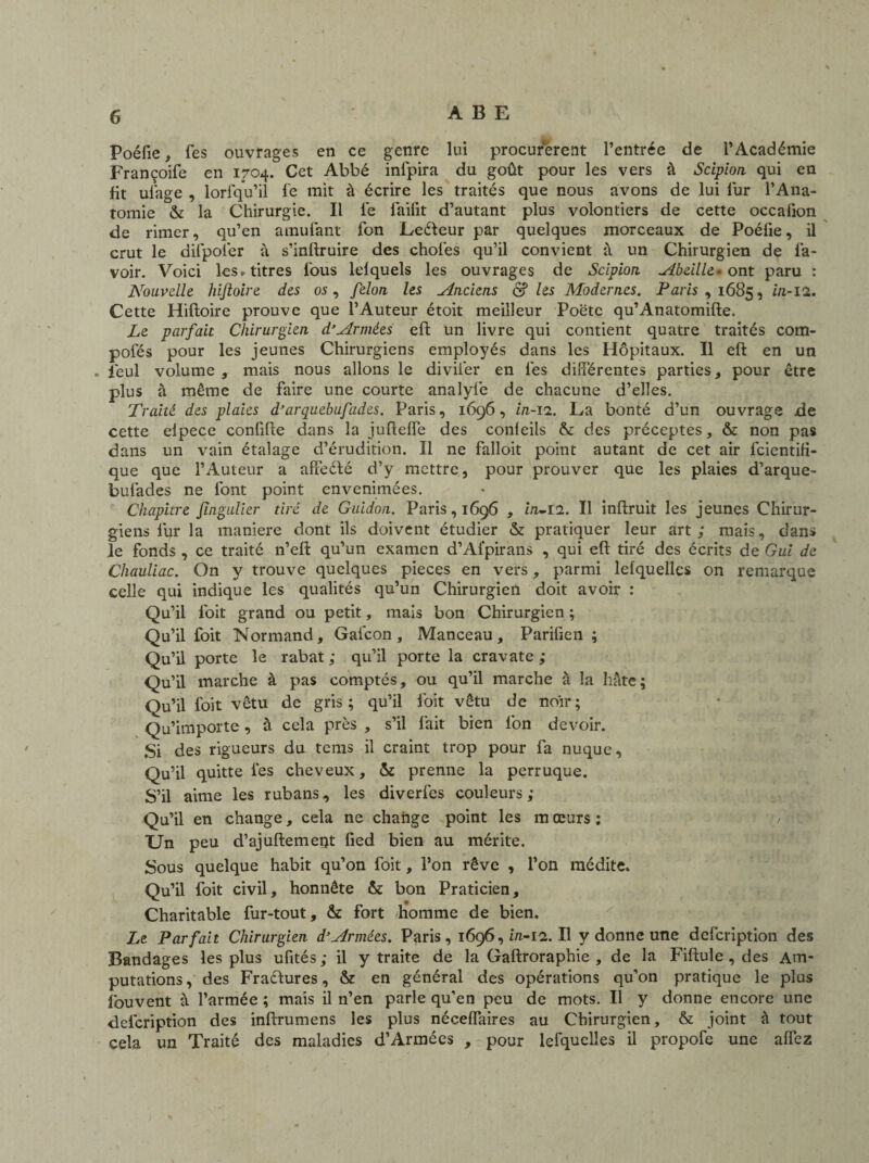 Poéfie, fes ouvrages en ce genre lui procurèrent l’entrée de l’Académie Francoife en 1704. Cet Abbé infpira du goût pour les vers à Scipion qui en fit ufage , lorfqu’il fe mit à écrire les traités que nous avons de lui lur l’Ana¬ tomie & la Chirurgie. Il lé faifit d’autant plus volontiers de cette occafion de rimer, qu’en amufant fon Leéteur par quelques morceaux de Poéfie, il crut le difpofer à s’inftruire des choies qu’il convient à un Chirurgien de la¬ voir. Voici les» titres l'ous lelquels les ouvrages de Scipion Abeille- ont paru : Nouvelle, hiftoire des os, félon les Anciens & les Modernes. Paris, 1685, ût-12. Cette Hiftoire prouve que l’Auteur étoit meilleur Poëte qu’Anatomifte. Le parfait Chirurgien d’Armées eft un livre qui contient quatre traités com¬ potes pour les jeunes Chirurgiens employés dans les Hôpitaux. Il eft en un . léul volume, mais nous allons le divifier en lés différentes parties, pour être plus à même de faire une courte analylé de chacune d’elles. Traité des plaies d’arquebufades. Paris, 1696, in-ïi. La bonté d’un ouvrage de cette eipece confifte dans la jufteffe des conleils & des préceptes, & non pas dans un vain étalage d’érudition. Il ne falloit point autant de cet air léientifi- que que l’Auteur a affeéfé d’y mettre, pour prouver que les plaies d’arque- bufades ne l'ont point envenimées. Chapitre Jingulier tiré de Guidon. Paris, 1696 , in-12. Il inftruit les jeunes Chirur¬ giens fur la maniéré dont ils doivent étudier & pratiquer leur art; mais, dans le fonds , ce traité n’eft qu’un examen d’Afpirans , qui eft tiré des écrits de Gui de Cliauliac. On y trouve quelques pièces en vers, parmi lelquelles on remarque celle qui indique les qualités qu’un Chirurgien doit avoir : Qu’il foit grand ou petit, mais bon Chirurgien ; Qu’il foit Normand, Gaicon, Manceau, Parifien ; Qu’il porte le rabat; qu’il porte la cravate; Qu’il marche à pas comptés, ou qu’il marche à la hâte ; Qu’il foit vêtu de gris; qu’il loit vêtu de noir; Qu’importe, à cela près , s’il fait bien fon devoir. Si des rigueurs du tems il craint trop pour fa nuque. Qu’il quitte les cheveux, & prenne la perruque. S’il aime les rubans, les diverfes couleurs; Qu’il en change, cela ne change point les m œurs : Un peu d’ajuftement fied bien au mérite. Sous quelque habit qu’on foit, l’on rêve , l’on médite. Qu’il foit civil, honnête & bon Praticien, Charitable fur-tout, & fort homme de bien. Le Parfait Chirurgien dy Armées. Paris, 1696, m-12. Il y donne une defeription des Bandages les plus ufités ; il y traite de la Gaftroraphie , de la Fiftule , des Am¬ putations, des Fractures, & en général des opérations qu’on pratique le plus îouvent à l’armée ; mais il n’en parle qu’en peu de mots. Il y donne encore une defeription des inftrumens les plus néceffaires au Chirurgien, & joint â tout cela un Traité des maladies d’Armées , pour lefquelles il propofe une affez