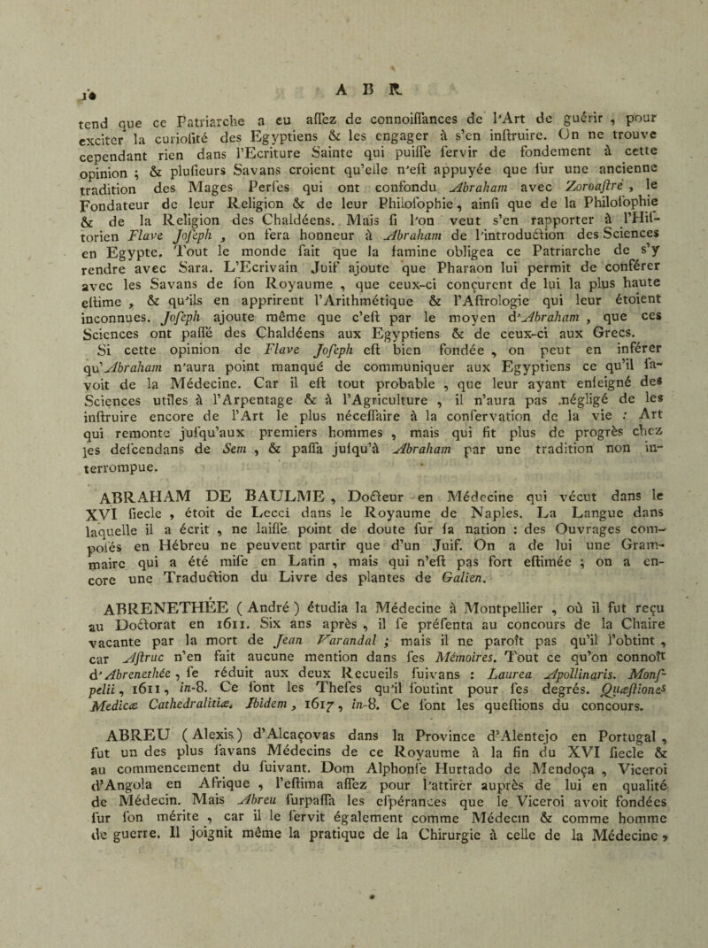 A 13 R. i'* tend que ce Patriarche a eu affez de connoiffances de l'Art de guérir , pour exciter la curjolité des Egyptiens & les engager à s’en inftruire. On ne trouve cependant rien dans l’Ecriture Sainte qui puiffe fervir de fondement à cette opinion ; & plufieurs Savans croient qu’elle n'eft appuyée que fur une ancienne tradition des Mages Perles qui ont confondu Abraham avec Zoroafirè , le Fondateur de leur Religion & de leur Philofophie, ainfi que de la Philofophie & de la Religion des Chaldéens. Mais fi Pon veut s’en rapporter à l’Hil- torien Flave Jofeph , on fera honneur à Abraham de l'introduélion des Sciences en Egypte. Tout le monde fait que la famine obligea ce Patriarche de s’y rendre avec Sara. L’Ecrivain Juif ajoute que Pharaon lui permit de conférer avec les Savans de fon Royaume , que ceux-ci conçurent de lui la plus haute eftime , & qu'ils en apprirent l’Arithmétique & l’Aftrologie qui leur étoient inconnues. Jofeph ajoute même que c’eft par le moyen & Abraham , que ces Sciences ont palfé des Chaldéens aux Egyptiens & de ceux-ci aux Grecs. Si cette opinion de Flave Jofeph eft bien fondée , on peut en inférer qu’Abraham n'aura point manqué de communiquer aux Egyptiens ce qu’il la- voit de la Médecine. Car il eft tout probable , que leur ayant enleigné des Sciences utiles à l’Arpentage & à l’Agriculture , il n’aura pas .négligé de les inftruire encore de l’Art le plus néceffaire à la confervation de la vie : Art qui remonte jufqu’aux premiers hommes , mais qui fit plus de progrès chez les defeendans de Sem , & pafia jufqu’à Abraham par une tradition non in¬ terrompue. ABRAHAM DE BAULME , Docteur en Médecine qui vécut dans le XVI fiecle , étoit de Lecci dans le Royaume de Naples. La Langue dans laquelle il a écrit , ne laifle point de doute fur fa nation : des Ouvrages com¬ potes en Hébreu ne peuvent partir que d’un Juif. On a de lui une Gram¬ maire qui a été mile en Latin , mais qui n’eft pas fort eftimée ; on a en¬ core une Traduélion du Livre des plantes de Galien. ABRENETHÉE ( André ) étudia la Médecine à Montpellier , où il fut reçu au Doélorat en 1611. Six ans après , il fe préfenta au concours de la Chaire vacante par la mort de Jean Varandal ; mais il ne paroît pas qu’il l’obtint , car Aflruc n’en fait aucune mention dans fes Mémoires. Tout ce qu’on connoît d’ Abrenethée, le réduit aux deux Recueils fuivans : Laurea Apollinaris. Monf- pelii, 1611, in-8. Ce font les Thefes qu'il foutint pour fes degrés. Quœftionefi Mzdicce. Cathedralitiœ. Ibidem, 1617, in-8. Ce font les queftions du concours. ABREU (Alexis) d’Alcaçovas dans la Province d’Alentejo en Portugal, fut un des plus favans Médecins de ce Royaume à la fin du XVI fiecle & au commencement du fuivant. Dotn Alphonfe Hurtado de Mendoça , Viceroi d’Angola en Afrique , l’eftima afîez pour l'attirer auprès de lui en qualité de Médecin. Mais Abreu furpaffa les efpérances que le Viceroi avoit fondées fur fon mérite , car il le fervit également comme Médecin & comme homme