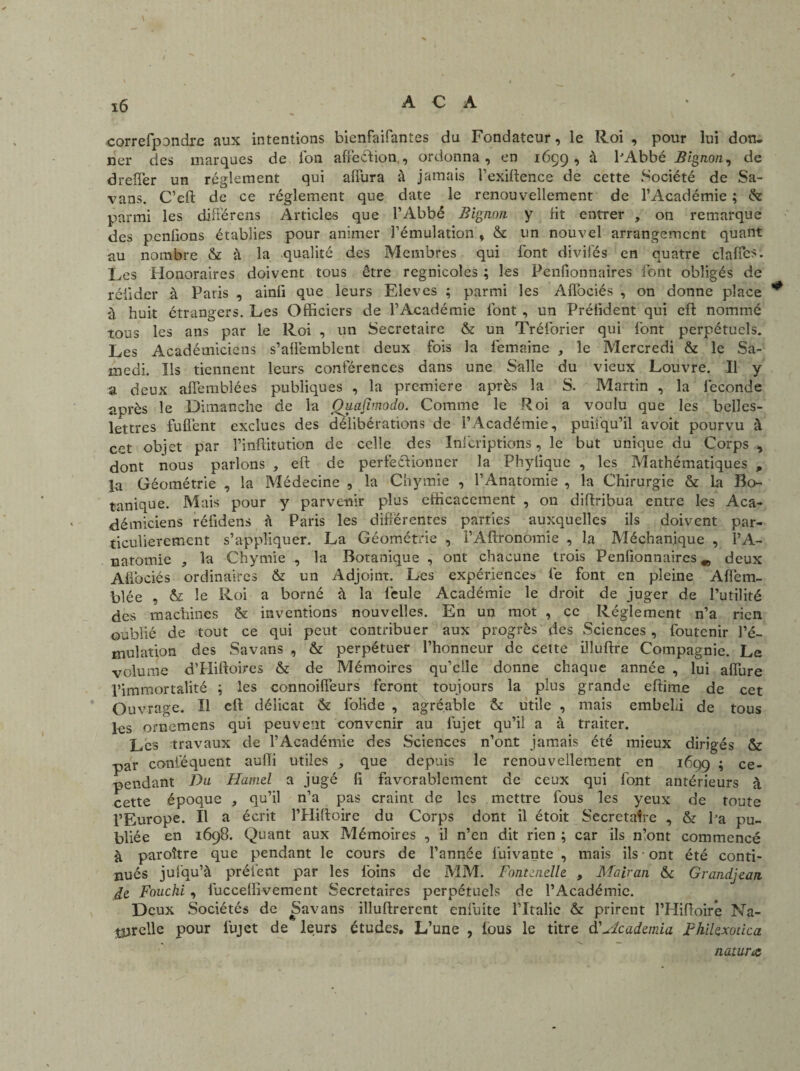 \ 16 A C A correfpondre aux intentions bienfaifantes du Fondateur, le Roi , pour lui don* ner des marques de l'on affection,, ordonna, en 1659* à PAbbé Bignon, de dreffer un réglement qui alfura à jamais l’exiftence de cette Société de Sa- vans. C’eft de ce réglement que date le renouvellement de l’Académie ; & parmi les différens Articles que l’Abbé Bignon y Ht entrer , on remarque des penfions établies pour animer l’émulation , & un nouvel arrangement quant au nombre & à la qualité des Membres qui font divil'és en quatre dafics. Les Honoraires doivent tous être regnicoles ; les Penfionnaires font obligés de rélider à Paris , ainfi que leurs Elèves ; parmi les Affociés , on donne place à huit étrangers. Les Officiers de l’Académie font , un Prélident qui eft nommé tous les ans par le Roi , un Secrétaire & un Tréforier qui font perpétuels. Les Académiciens s’alfemblent deux fois la femaine , le Mercredi & le Sa¬ medi. Ils tiennent leurs conférences dans une Salle du vieux Louvre. Il y a deux alfemblées publiques , la première après la S. Martin , la fécondé après le Dimanche de la Ou.afv.nodo. Comme le Roi a voulu que les belles- lettres fuflent exclues des délibérations de l’Académie, puifqu’il avoit pourvu à cet objet par l’inflitution de celle des Infcriptions, le but unique du Corps -, dont nous parlons , eft de perfectionner la Phylique , les Mathématiques , la Géométrie , la Médecine , la Chymie , l’Anatomie , la Chirurgie & La Bo¬ tanique. Mais pour y parvenir plus efficacement , 011 diftribua entre les Aca¬ démiciens réfidens à Paris les différentes parties auxquelles ils doivent par¬ ticulièrement s’appliquer. La Géométrie , l’Aftronomie , la Méchanique , l’A- natomie , la Chymie , la Botanique , ont chacune trois Penfionnaires*, deux Affociés ordinaires & un Adjoint. Les expériences fe font en pleine Afièm- blée , & le Roi a borné à la feule Académie le droit de juger de l’utilité des machines & inventions nouvelles. En un mot , ce Réglement n’a rien oublié de tout ce qui peut contribuer aux progrès des Sciences , foutenir l’é¬ mulation des Savans , & perpétuer l’honneur de cette illuftre Compagnie. Le volume d’Hiftoires & de Mémoires qu’elle donne chaque année , lui alfure l’immortalité ; les connoiifeurs feront toujours la plus grande eftirae de cet Ouvrage. Il eft délicat & folide , agréable & utile , mais embelli de tous les ornemens qui peuvent convenir au fujet qu’il a à traiter. Les travaux de l’Académie des Sciences n’ont jamais été mieux dirigés & par coniéquent auffi utiles , que depuis le renouvellement en 1699 5 ce¬ pendant Du Hamel a jugé fi favorablement de ceux qui font antérieurs ri cette époque , qu’il n’a pas craint de les mettre fous les yeux de toute l’Europe. Il a écrit PHiftoire du Corps dont il étoit Secrétaire , & Pa pu¬ bliée en 1698. Quant aux Mémoires , il n’en dit rien ; car ils n’ont commencé à paroître que pendant le cours de l’année luivante , mais ils • ont été conti¬ nués jul’qu’à prêtent par les foins de MM. Fontanelle, , Mairan & Grandjean Hz Foucki , luccellivement Secrétaires perpétuels de l’Académie. Deux Sociétés de Savans illuftrerent enfuite l’Italie & prirent l’Hiftoir*e Na¬ turelle pour fujet de leurs études. L’une , fous le titre d'Academia FhiUxodca nawrœ,