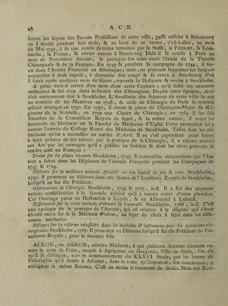 *6 fuivrc les leçons des Savans ProfefTeurs de cette ville, paffa enfuite à Strasbourg où il étudia pendant huit mois; & au bout de ce terme, c’eft-à-dire , au mois de Mai 1742, il fit une courl'e detreize iemaines par la Suiffe, le Piémont, la Lom¬ bardie , la France, & revint encore à Strasbourg. Delà il fe rendit à Paris au mois de Novembre luivant, & partagea Ion tems entre l’étude de la Théorie Chirurgicale & de la Pratique. En 1743 & pendant la campagne de 1744 , il fer- vit dans l’Armée Françoil'e en Allemagne; mais, ne pouvant fupporter les fatigues auxquelles il étoit expofé , il demanda fon congé & fe retira à Strasbourg d’où il fortit après quelques mois de féjour , traverfa la Hollande & revint à Stockholm. A peine étoit-il arrivé d’un mois dans cette Capitale , qu’il lubit les examens ordinaires & fut reçu dans la fociété des Chirurgiens. Depuis cette époque, Acrel s’eft entièrement fixé à Stockholm. L’Académie des Sciences de cette ville le mit au nombre de les Membres en 1746 , & celle de Chirurgie de Paris le nomma afibcié étranger en 1750. En 1751, il obtint la place de Chirurgien-Major du Ré¬ giment de la Noblefie, en 1752 une Chaire de Chirurgie ; en 1764 il fut fait Membre de la Commifïion Royale de fanté , & la même année, il reçut les honneurs du Doéforat en la Faculté de Médecine d’Upfal. Cette promotion lui a ouvert l’entrée du College Royal des Médecins de Stockholm. Telles font les dif- tinélions qu’on a accordées au mérite d'^creZ. Il ne s’eft cependant point borné à faire preuve de les talents par la pratique de la Chirurgie, il a encore enrichi cet Art par les ouvrages qu'il a publiés en Suédois & dont les titres peuvent fe rendre ainfi en François : Traité fur les plaies récentes. Stockholm , 1745. Il contientles obfervations que l’Ai> teur a faites dans les Hôpitaux de l’Armée Françoife pendant les Campagnes de 1743 & 1744. Di four s fur la meilleure méthode f établir un bon hôpital en peu de tems. Stockholm, 175°. H prononça ce difcours dans une léance de l’Académie Royale de Stockholm, iorfqu’il en fut élu Prélident. Obfervations de Chirurgie. Stockholm , 1759 & 1775 ■> hi-8. Il a fait des augmen¬ tations confidérables à la leconde édition qu’il a encore ornée d'onze planches. Cet Ouvrage parut en Hollandois à Leyde , & en Allemand à Lubeck. Dijfertation fur la vraie méthode d'abattre la Cataracte. Stockholm, 1766, in-8. C’eft une apologie de la pratique de l’Auteur, qui eft relative à la diipute qui s’étoit élevée entre lui & le Médecin Walbom, au fujet du choix à faire dans les diffé¬ rentes méthodes. Di four s Jur la réforme neceffaire dans les méthodes <$f inf rumens- pour les opérations chi¬ rurgicales. Stockholm , 1767. Il prononça ce Difcours lorfqu’il fut élu Préfident de l’A¬ cadémie Royale , pour la fécondé fois. ACRON , ou AGRON, célébré Médecin, à qui plufieurs Auteurs donnent en¬ core le nom de Cieon , naquit a Agrigente ou Gergenti, Ville de Sicile. On dit qu il fe tafti ligua , vers le commencement du XXXVI Siecîe, par les leçons de Philofophie qu il donna à Athènes, dans le tems qu’ Empedocle , fon concitoyen, y cnieignoû la même Science, C’eft au moins le fentiment de Suidas. Mais cet Ecri-