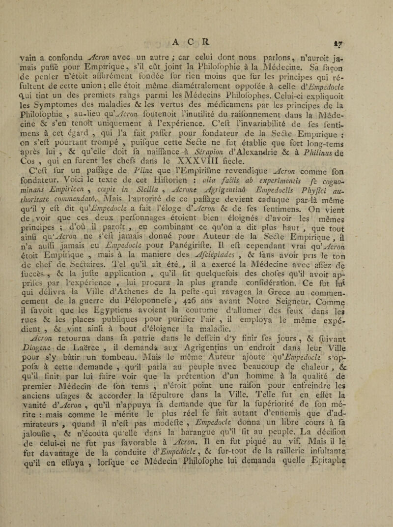 ‘7 Vain a confondu Acron avec un autre; car celui dont nous parlons, n’auroit ja¬ mais paflë pour Empirique, s’il eût joint la Philofophie à la Médecine. Sa façon de pcnier n’étôit affurément fondée fur rien moins que fur les principes qui Vé- fultent de cette union ; elle étoit môme diamétralement oppolëe à celle d'Empedocle qui tint un des premiers rangs parmi les Médecins Philolbphes. Celui-ci exoliquoit les Symptômes des maladies & les vertus des médicamens par les principes de la Philofophie , au-lieu qu'Acron foutenoit l’inutilité du raifonnement dans la Méde¬ cine & s’en tenoît uniquement à l’expérience. C’eft l’invariabilité de fes fenti- mens à cet égard , qui l’a fait palfer pour fondateur de la Secïe Empirique : on s’eft pourtant trompé , puifque cette Seéle ne fut établie que fort long-tems après lui , & qu’elle doit 1a naiffance -à Sérapion d’Alexandrie & à Philinus de Cos , qui en furent les chefs dans le XXXVIII fiecle. C’eft fur un paflàge de Pline que l’Empirifme revendique Acron comme fon fondateur. Voici le texte de cet Hiftorien : alla factis ab experimeniis fe cogno- minans Empiricen , cœpit in Sicilia , Acront Agrigendnô Empedoclis Phyjici au- thoritate commendatô. Mais Pautorité de ce palfage devient caduque par-là même qu'il y eft dit qu'Empedocle a fait l’éloge d’Acron & de fes fentimens. On vient de , voir que ces deux perfonnages étoient bien éloignés d’avoir les mêmes principes ; d’où il paroît , en combinant ce qu’on a dit plus haut , que tout ainfi qu’Acron ne s’eft jamais donné pour Auteur de la Se&e Empirique , il n’a aulïi jamais eu Empedocle pour Panégirifte. Il eft cependant vrai qu’Acron étoit Empirique , mais à la maniéré des Afclépiades , & fans avoir pris le ton de chef de Sectaires. Tel qu’il ait été , il a exercé la Médecine avec aflèz de luccès , & la jufte application , qu’il fit quelquefois des choies qu’il avoir ap¬ prîtes par l'expérience , lui procura la plus grande confidération. Ce fut lui qui délivra la Ville d’Athenes de la pefte.qui ravagea la Grece au commen¬ cement de la guerre du Péloponnefe, 426 ans avant Notre Seigneur. Comme il fa voit que les Egyptiens a voient la coutume d'allumer clcs feux dans les rues & les places publiques pour purifier l’air , il employa le même expé¬ dient , & vint ainli à bout d’éloigner la maladie. Acron retourna dans fa patrie dans le deffein d'y finir fes jours , & fuivant Diogene de Laërce , il demanda aux Agrigentins un endroit dans leur Ville pour s’y bâtir un tombeau. Mais le même Auteur ajoute qu 'Empedocle s'op- pofa à cette demande , qu'il parla au peuple avec beaucoup de chaleur, & qu’il finit par lui faire voir que la prétention d’un homme à la qualité de premier Médecin de fon tems , n’étoit point une raifon pour enfreindre les anciens ufages & accorder la fépuiture dans la Ville. Telle fut en effet la vanité d'Acron , qu’il n’appuya fa demande que fur la fupériorité de fon mé¬ rite : mais comme le mérite le plus reel le fait autant d ennemis que d’ad¬ mirateurs , quand il n’eft pas modefte , Empedocle donna un libre cours à fa jaloufie , & n’écouta qu'elle dans la harangue qu’il fit au peuple. La décifion de celui-ci ne fut pas favorable à Acron. Il en fut piqué au vif. Mais il le fut davantage de la conduite d'Empedocle, & fur-tout de la raillerie infultante qu’il en efîuya , lorlque ce Médecin Philolophe lui demanda quelle épitaphe