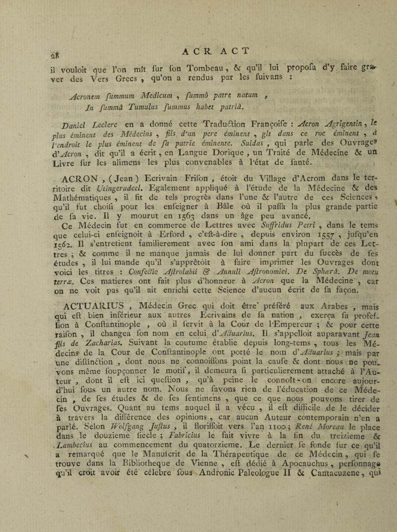 û* il vouloit que l’on mît fur Ion Tombeau, & qu’il lui propofa d’y faire grstr ver des Vers Grecs , qu’on a rendus par les fuivans : Acronem fummum Medicum , fummô pâtre natum , Jn fummâ Tumulus fummus habtt patriâ. Daniel Leclerc en a donné cette 'Traduction Françoife : Acron Agrigentin, plus éminent des Médecins , fils d’un pere éminent , git dans ce roc éminent , à l'endroit le plus éminent de fa patrie éminente. Suidas , qui parle des Ouvrages d’Acron , dit qu’il a écrit, en Langue Dorique , un Traité de Médecine & un Livre fur les alimens les plus convenables à l'état de lanté. ACRON , ( Jean ) Ecrivain Frilon , étoit du Village d’Acrom dans le ter¬ ritoire dit Utingeradeel. Egalement appliqué à l’étude de la Médecine & des Mathématiques , il Ht de tels progrès dans l’une & l’autre de ces Sciences -> qu’il fut choifi pour les enfeigner à Bâle où il paliâ la plus grande partie de fa vie. Il y mourut en 1563 dans un âge peu avancé. Ce Médecin fut en commerce de Lettres avec Sujfridus Pétri , dans le tems que celui-ci enfeignoit à Erford , c’eft-à-dire , depuis environ 1557 , jufqu’en 1562. Il s’ entretient familièrement avec fon ami dans la plupart de ces Let¬ tres & comme il ne manque jamais de lui donner part du fuccès de fes études , il lui mande qu’il s’apprêtent à faire imprimer les Ouvrages dont voici les titres : Confeciic Ajlrolabii & Annuli Aftronomici. De Spliccrâ. De motu terne. Ces matières ont fait plus d’honneur â Acron que la Médecine , car on ne voit pas qu’il ait enrichi cette Science d’aucun écrit de fa façon. ACTUARIUS , Médecin Grec qui doit être* préféré aux Arabes , mais oui eft bien inférieur aux autres Ecrivains de fa nation , exerça fa profeL fion â Conftantinople , où il lervit à la Cour de lJEmpereur ; & pour cette raifon , il changea fon nom en celui d Actuarius. Il s’appclloit auparavant Jean fis de Zacharias. Suivant la coutume établie depuis long-tems , tous les Mé¬ decins de la Cour de Conftantinople ont porté le nom d’Acîuarius ; mais par une diftinétion , dont nous ne connoiflons point la caufe & dont nous ne pou¬ vons même foupçonner le motif, il demeura fi particulièrement attaché à l’Au¬ teur , dont il eft ici queftion , qu’à peine le connoît-on encore aujour¬ d’hui fous un autre nom. Nous ne favons rien de l’éducation de ce Méde¬ cin , de fes études & de fes fentimens , que ce que nous pouvons tirer de fes Ouvrages. Quant au tems auquel il a vécu , il eft difficile de le décider .à travers la différence des opinions , car aucun Auteur contemporain n’en a parlé. Selon Wolfgang Jufius , il florifibit vers l’an 1100; René Moreau le place dans le douzième liecle ; Fabricius le fait vivre à la fin du treizième & ,Lambecius au commencement du quatorzième. Le dernier fe fonde fur ce qu’il a remarqué que le Manuicrit de la Thérapeutique de ce Médecin , qui fe trouve dans la Bibliothèque de Vienne , eft dédié à Apocauchus , perfonnage qu’il croit avoir été célébré fous Andronic Paleologue II & Cantacuzene, qu» <