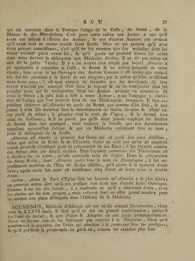 qui ait introduit dans la Pratique l’ufage de la Cafte , du Senné , de la Manne & des Myrobolans. C’eft pour cette railon que Leclerc a cru qu’il avoit été inftruit à l'Ecole des Arabes , & que d’autres Auteurs ont avancé qu’il avoit tout au moins étudié leurs Ecrits. Mais ce qui prouve qu’il n’en avoit aucune connoiftance, c’ell qu’il ne fait mention que des maladies dont les Grecs avoient parlé avant lui , & qu’il garde un profond lilence fur celles dont nous devons la defeription aux Médecins Arabes. Il ne dit pas même un mot de la petite Vérole. Il y a un moyen bien limple par lequel Acluarius a pu apprendre à connoître la Cafte , le Senné &: les autres purgatifs de cette efpece , fans avoir lu les Ouvrages des Arabes. Comme il eft connu que ceux-ci ont été les premiers à fe fervir de ces drogues, par la railon qu’elles croifïbient dans leurs pays ; il eft tout naturel de luppofer que les marchands de leur nation n'auront pas manqué d’en faire le négoce & de les tranfporter chez les peuples avec qui ils tratiquoient. Mais les Arabes avoient un commerce lié avec la Grece ; & cela feul a lufH à notre Auteur , pour l’engager à s’infor¬ mer de l’ufage que bon pouvoir faire de ces Médicamens étrangers. Il faut ce¬ pendant obferver cpd Acluarius ne parle du Senné que comme d’un fruit, & que , jamais il n’en fait mention fous la dénomination de feuille. Sérapion & Mefué en ont parlé de même , le premier fous le nom de F'apina , & le fécond fous celui de Folliculus ; & il ne paroît pas qu’ils aient jamais employé les feuilles du Senné dans leur pratique , mais toujours la Goufîe que nos Apothicaires appellent aujourd’hui Follicule & que les Médecins ordonnent fous ce nom , pour la diftinguer; de la feuille. Acluarius eft encore le premier des Grecs qui ait parlé des eaux diftillées , telles que celles de Rofes & de Chicorée. Gefner ne croit pas qu’on ait employé aucun procédé chymique pour la préparation de ces Eaux ; il les regarde comme des Sirops faits par fimple coélion. Mais l’opinion commune des Traducteurs eft li décifive fur ce point , qu’elle contredit celle de Gefner. Dans la préparation du Sirop Rofat, dont Acluarius parle fous le nom de Rhodoftagma , il fait ex- preffément mention de l’Eau de Rofes diftillée, qu’il ajoute à la quantité dame livre , après avoir fait cuire en confidence cinq livres de fucre avec le double ^ iGalien , Aëtius & Paul d’Egine font les Auteurs qu’Acluarius a le plus fuivis ; on pourroit même dire qu'il n'a prefque rien écrit que d’après leurs Ouvrages. Comme il ne les cite jamais , il a confondu ce qu'il a emprunté d'eux , avec les chofes qui lui font propres y mais celles-ci font en aiïez grand nombre pour lui mériter une place diftinguée dans l'Hiftoire de la Médecine. ACUMENUS, Médecin d'Athenes qui eut un fils nommé Furiximachus, vécut dans le XXXVI fiecle. Il faut qu'il ait été en grande confidération , puilqu'il fut l'ami de Socrate , & que Platon & Xénophon en ont parlé avanfageufiement. Nous ne lavons rien de les fentimens par rapport à la Médecine , finon qu'il condamnoit la coutume des Grecs qui aimoient à fe promener fous les portiques, & qi/il préféroit la promenade en plein air, comme un exercice plus fain.