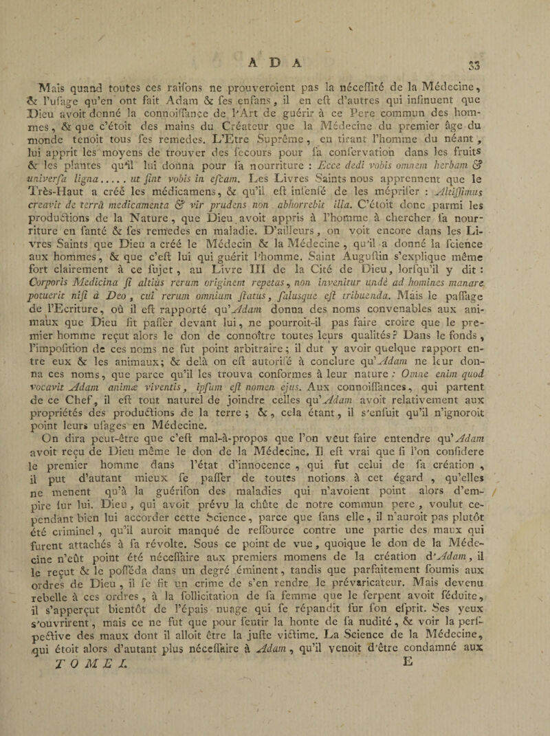 V A D A Mais quand toutes ces raifons ne prouveraient pas la néceftité de la Médecine, & l’ufage qu’en ont fait Adam & fes enfans, il en eft d’autres qui infinuent que .Dieu avoit donné la cormoiflance de l'Art de guérir à ce Pere commun des hom¬ mes , & que c’étoit des mains du Créateur que la Médecine du premier âge du monde tenoit tous fes remedes. L’Etre Suprême , en tirant l’homme du néant , lui apprit les moyens de trouver des fecours pour fa confervatioh dans les fruits & les plantes qu*il lui donna pour la nourriture : Ecce dedi vobis omnem herbam d? univerfa ligna.ut ftnt vobis in ejcam. Les Livres Saints nous apprennent que le Très-Haut a créé les médicamens, & qu’il eft infenfé de les méprifer : Altijftmus creavit de terrâ médicamenta & vir prudens non abhorrebit ilia. C’étoit donc parmi les productions de la Nature, que Dieu avoit appris à l’homme à chercher fa nour¬ riture en fanté & fes renïedes en maladie. D’ailleurs, on voit encore dans les Li¬ vres Saints que Dieu a créé le Médecin & la Médecine , qu'il a donné la fcience aux hommes, & que c’eft lui qui guérit l'homme. Saint Auguftin s’explique même fort clairement à ce fujet, au Livre III de la Cité de Dieu, lorfqu’il y dit: Corporis Medicina fî altiùs rerutn originent répétas, non invenitur undè ad domines manare potucrit nifi à Deo , cui rerum omnium fiatus, falusque eft tribuenda. Mais le palfage de l’Ecriture, où il eft rapporté qu'Adam donna des noms convenables aux ani¬ maux que Dieu fit pafiér devant lui, ne pourroit-il pas faire croire que le pre¬ mier homme reçut alors le don de connoître toutes leurs qualités? Dans le fonds , l’impofrtion de ces noms ne fut point arbitraire ; il dut y avoir quelque rapport en¬ tre eux & les animaux; & delà on eft autorifté à conclure qu '‘Adam ne leur don¬ na ces noms, que parce qu’il les trouva conformes à leur nature : Omne enirn quod vocavit Adam aninue viv cutis, ipfum eft nomen ejus. Aux connoilfances, qui partent de ce Chef, il eft tout naturel de joindre celles epod Adam avoit relativement aux propriétés des productions de la terre ; ôc, cela étant, il s'enfuit qu’il n’ignoroit point leurs ufages en Médecine. On dira peut-être que c’eft mal-à-propos que l’on veut faire entendre qu’ Adam avoit reçu de Dieu même le don de la Médecine, Il eft vrai que fi l’on confidere le premier homme dans l’état d’innocence , qui fut celui de fa création , il put d’autant mieux fe pafîer de toutes notions à cet égard , qu’elles ne mènent qu’à la guérifon des maladies qui n’avoient point alors d’em¬ pire fur lui. Dieu, qui avoit prévu la chûte de notre commun pere , voulut ce¬ pendant bien lui accorder cette Science, parce que fans elle, il n'auroit pas plutôt été criminel, qu’il auroit manqué de reffource contre une partie des, maux qui furent attachés à fa révolte. Sous ce point de vue, quoique le don de la Méde¬ cine n’eût point été nécefiaire aux premiers momens de la création d’Adam, il le reçut & le pofïeda dans un degré éminent, tandis que parfaitement fournis aux ordres de Dieu , il fe rit un crime de s’en rendre le prévaricateur. Mais devenu rebelle à ces ordres, à la foîlicitation de fa femme que le ferpent avoit féduite, il s’apperçut bientôt de l’épais nuage qui fe répandit fur fon efprit. Ses yeux s'ouvrirent, mais ce ne fut que pour fentir la honte de fa nudité , & voir la perf- peéVrve des maux dont il alloit être la jufte victime. La Science de la Médecine, qui étoit alors d’autant plus néccffaire à Adam , qu’il venoit d'être condamné aux