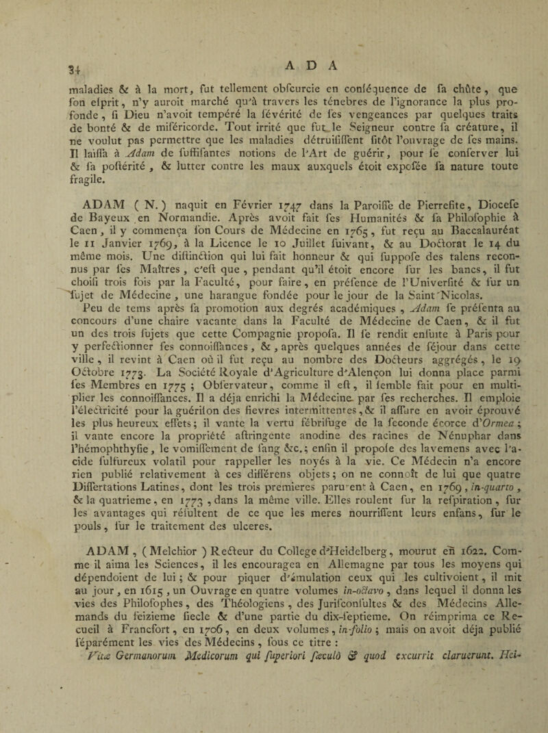 34 maladies & à la mort, fut tellement obfcurcie en conléguence de fa chute, que fon elprit, n’y auroit marché qu'à travers les ténèbres de l’ignorance la plus pro¬ fonde , fi Dieu n’avoit tempéré la iévérité de les vengeances par quelques traits de bonté & de miféricorde. Tout irrité que fut le Seigneur contre fa créature, il •ne voulut pas permettre que les maladies détruifiiïent fitôt l’ouvrage de fcs mains. Il laiffa à Adam de fuffifantes notions de l'Art de guérir, pour fe conferver lui & fa poüérité , & lutter contre les maux auxquels étoit expcfée fa nature toute fragile. ADAM (N.) naquit en Février 1747 dans la Paroiffe de Pierrefite, Diocefe de Bayeux en Normandie. Après avoit fait les Humanités & fa Philofophie à Caen, il y commença fon Cours de Médecine en 1765 , fut reçu au Baccalauréat le 11 Janvier 1769, à la Licence le 10 Juillet fuivant, & au Doélorat le 14 du même mois. Une diflinélion qui lui fait honneur & qui fuppofe des talens recon¬ nus par les Maîtres, c'eft que , pendant qu’il étoit encore fur les bancs, il fut choifi trois fois par la Faculté, pour faire, en préfence de i’Univerfité & fur un Tujet de Médecine, une harangue fondée pour le jour de la Saint'Nicolas. Peu de tems après fa promotion aux degrés académiques , Adam fe préfenta au concours d’une chaire vacante dans la Faculté de Médecine de Caen, & il fut un des trois fujets que cette Compagnie propofa. Il fe rendit eniuite à Paris pour y perfectionner lés connoilfances, & , après quelques années de féjour dans cette ville , il revint à Caen où il fut reçu au nombre des Dofteurs aggrégés , le 19 Oélobre 1773. La Société Royale d1 Agriculture d'Alençon lui donna place parmi les Membres en 1775 ; Obfervateur, comme il eft, il lemble fait pour en multi¬ plier les connoilfances. Il a déjà enrichi la Médecine- par lès recherches. Il emploie féleétricité pour la guérilon des lievres intermittentes, & il affare en avoir éprouvé les plus heureux effets ; il vante la vertu fébrifuge de la fécondé écorce d'Ormea ; il vante encore la propriété aftringente anodine des racines de Nénuphar dans l’hémophthyfie, le vomilfement de lang &c.; enfin il propole des lavemens avec l’a¬ cide fulfureux volatil pour rappeller les noyés à la vie. Ce Médecin n’a encore rien publié relativement à ces différens objets; on ne connaît de lui que quatre Dilfertations Latines, dont les trois premières parurent à Caen, en 1769, In-quarto , & la quatrième, en 1773 , dans la même ville. Elles roulent fur la refpiration , fur les avantages qui rélùltent de ce que les meres nourriüént leurs enfans, fur le pouls, fur le traitement des ulcérés. ADAM, (Melchior ) ReCteur du College d'Heidelberg, mourut en 1622. Com¬ me il aima les Sciences, il les encouragea en Allemagne par tous les moyens qui dépendoient de lui ; & pour piquer d'émulation ceux qui les cultivoient, il mit au jour , en 1615 , un Ouvrage en quatre volumes in-octavo , dans lequel il donna les vies des Philofophes, des Théologiens, des Jurifconlultes & des Médecins Alle¬ mands du lèizieme fiecle & d’une partie du dix-feptieme. On réimprima ce Re¬ cueil à Francfort, en 1706, en deux volumes , in-folio ; mais on avoit déjà publié féparément les vies des Médecins , fous ce titre : Vita Gertnanoruin Medicorum qui fupmori feculô S quoi cxcurrit clarucrunt. Ild-