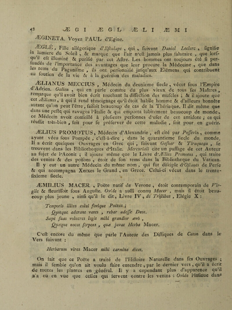 ÆGINETA. Voyez PAUL d’Egine. ÆGLÉ , Fille allégorique d'Efculape , qui , fuivant Danid Leclerc , fignifie la ^lumière du Soleil , & marque que l’air n'eft jamais plus falutaire , que lorl- U eft illuminé & purifié par cet Aftre. Les hommes ont toujours été fi per- luadés de l’importance des avantages que leur procure la Médecine , que dans les tems du Paganifme , ils ont perfonnifié jusqu’aux Elémens qui contribuent au ibutien de la vie & à la guérifion des maladies* ÆLIANUS MECCIUS , Médecin du deuxieme fiecle , vécut fous l’Empire d Adrien. Galien , qui en parle comme du plus vieux de tous fes Maîtres > remarque qu’il avoit bien écrit touchant la dilfeclion des mufcîes ; & il ajoute que cet Ælianus, à qui il rend témoignage qufil étoit habile homme & d’ailleurs honnête autant qu’on peut l’être, faii'oit beaucoup de cas de la Thériaque. Il dit même que dans une peftq qui ravagea lTtalie & qui emporta lubitement beaucoup de monde, ce Médecin avoit confeillé à plufieurs perlonnes d'ufer de cet antidote ; ce qui réuflit très-bien , l’oit pour fe préferver de cette maladie , Toit pour en guérir. ÆLIUS PROMOTUS, Médecin d’Alexandrie , eft cité par PoJJevin, comme ayant vécu fous Pompée , c’eft-à-dire , dans le quarantième fiecle du monde. Il a écrit quelques Ouvrages en Grec qui , fuivant Gefner & Tiraqueçiu , fe trouvent dans les Bibliothèques d'Italie. Mercuriali cite un pafiage de cet Auteur au fujet de l'Aconit ; il ajoute même que le Livre d’Ælius Promotus , qui traite des venins & des poifons , étoit de fon tems dans la Bibliothèque du Vatican. Il y eut un autre Médecin du même nom , qui fut dilciple frOjïanés de Perfe & qui accompagna Xerxes le Grand , en Grece. Celui-ci vécut dans le trente- fixieme fiecle. ÆMILIUS MACER , Poëte natif de Verone , étoit contemporain de Vir¬ gile & fleurifloit fous Augufte. Ovide a auffi connu Macer , mais il étoit beau¬ coup plus jeune , ainfi qu’il le dit. Livre IV , dé Trifiibus , Elégie X : Temporis illius colui fovique Poetas ; Quotque aderant vates , rebar adejje Deos. Sœpè fuas volucres legit mihi grandior ævo , Qiueque nocet ferpens , qu<s juvat Herba Macer. C'eft encore du même que parle l’Auteur des Diftiques de Caton dans le Vers fuivant : Herbarum vires Macer mihi carminé dicet. On lait que ce Poëte a traité de l’Hiftoire Naturelle dans fes Ouvrages ; mais il femble qu’on ait voulu faire entendre , par le dernier vers , qu’il a écrit de toutes les plantes en général. Il y a cependant plus d’apparence qu’il n’a eu en vue que celles qui lervent contre les venins : Ovide Pinlinue dan*