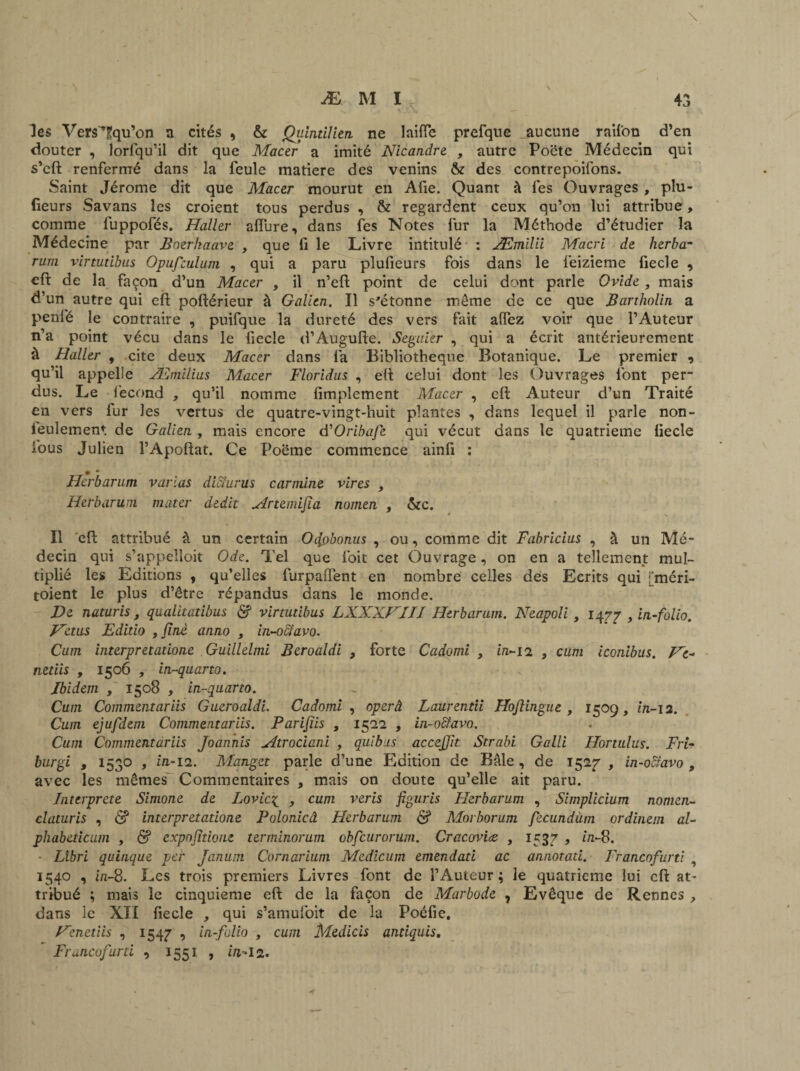 les Vers'Tqu’on a cités , & jQuintiïitn ne laifïe prefque aucune raifon d’en douter , lorfqu’il dit que Macer a imité Nicandre , autre Poëte Médecin qui s’cft renfermé dans la feule matière des venins & des contrepoifons. Saint Jérome dit que Mactr mourut en Afie. Quant à fes Ouvrages , plu- fieurs Savans les croient tous perdus , & regardent ceux qu’on lui attribue, comme fuppofés. Haller allure, dans fes Notes fur la Méthode d’étudier la Médecine par Boerhaave , que fi le Livre intitulé : Æmilii Macri de herba- rum virtutibus Opufculum , qui a paru plufieurs fois dans le feizieme fiecle , eft de la façon d’un Macer , il n’eft point de celui dont parle Ovide , mais d’un autre qui eft poftérieur à Galien. Il s'étonne meme de ce que Bartholin a penfé le contraire , puifque la dureté des vers fait alfez voir que l’Auteur n’a point vécu dans le fiecle d’Augufte. Seguier , qui a écrit antérieurement à Haller , cite deux Macer dans fa Bibliothèque Botanique. Le premier , qu’il appelle Æmllius Macer Florldus , eft celui dont les Ouvrages font per¬ dus. Le fécond , qu’il nomme Amplement Macer , eft Auteur d’un Traité en vers fur les vertus de quatre-vingt-huit plantes , dans lequel il parle non- feulement de Galien, mais encore d''Oribafe qui vécut dans le quatrième ftecle fous Julien l’Apoftat. Ce Poëme commence ainfi : 0 • Herbarum varias dicîurus carminé vires y Herbarum mater dédit yîrtendjla nomen , &c. Il effc attribué à un certain Ofabonus , ou, comme dit Fabrlcius , à un Mé¬ decin qui s’appelloit Ode. Tel que foit cet Ouvrage, on en a tellement mul¬ tiplié les Editions , qu’elles furpaflent en nombre celles des Ecrits qui i'méri- toient le plus d’être répandus dans le monde. De naturis, qualitatibus <$f virtutibus LXXXVIII Herbarum. Neapoli , 1477 , in-folio. Vêtus Editlo , fine anno , in-o6lavo. Cum interpretatione Guillelmi Beroaldi , forte Cadomi , in-12 , cum iconlbus. Ve- netlis , 1506 , in-quarto. Ibidem , 1508 , in-quarto. Cum Commentariis Gueroaldi. Cadomi , operâ Laurentii Hoflingue , 1509, in-ia. Cum ejufdem Commentariis. Parifiis , 1522 , in-oïïavo. Cum Commentariis Joannis Mtrociani , quibns accejfit Strabi Galli Hortulus. Fri- burgi , 1530 , in-12. Manget parle d’une Edition de Bâle , de 1527 , in-oiïavo 9 avec les mêmes Commentaires , mais on doute qu’elle ait paru. Interprété Simone de Lovic£ , cum veris figuris Herbarum , Simplicium nomen- claturis , & interpretatione Polonicâ Herbarum & Morborum fecundùm ordinem al- phabeticum , & expofitione terminorum obfcurorum. Cracoviæ , 1537 , in-8. - Libri quinque per Janum Cornarium Medicum emendati ac annotati. Francofurti , 1540 , in-8. Les trois premiers Livres font de l’Auteur; le quatrième lui eft at¬ tribué ; mais le cinquième eft de la façon de Marbode , Evêque de Rennes , dans le XII fiecle qui s’amufoit de la Poéfie. Venetiis , 1547 r> in-folio , cum Medicis antiquis, Francofurti , 1551 , in-12.