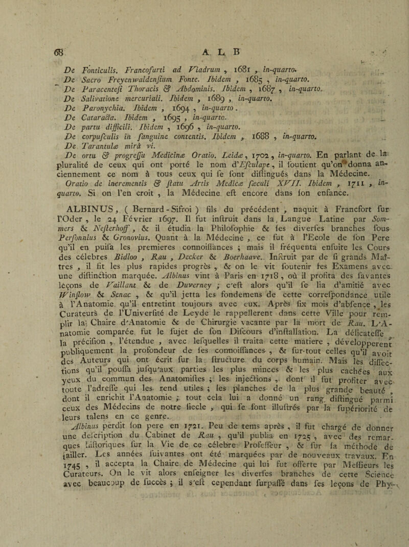 De Fondculis. Francofurti ad Viadrum , 1681 y in-quarto. De Sacro Freyenwaldenjium Fonte. Ibidem , 1685 * in-quarto. De Paracenteji Thoracis & Abdominis. Ibidem , 1687 , in-quarto» De Salivatione mercuriali. Ibidem , 1689 , in-quarto. De Paronycliia. Ibidem , 1694 , in-quarto. De Cataracîa. Ibidem t 1695 , in-quarto. De partu dijjicili. Ibidem , 1696 , in-quarto. De corpufculis in fanguine contentis. Ibidem 1688 , in-quarto. De Tarantulœ mirâ vi. De ortu & progrejju Medicinæ. Oratio. Leidæ, 1702, in-quarto. En parlant de la pluralité de ceux qui ont porté le nom d'Efculapc, il l'outient qu’onr> donna an¬ ciennement ce nom à tous ceux qui le l'ont diftingués dans la Médecine. Oratio de incrementis & Jiatu Artis Medicce fæculi XVII. Ibidem , 171 i , in- quarto. Si on l’en croit , la Médecine efl encore dans Ion enfance. ALBINUS, ( Bernard - Sifroi ) fils du précédent , naquit à Francfort fur l’Oder, le 24 Février 1697. Il fut inftruit dans la .Langue Latine par Som- mers & Nefterlioff, & il étudia la Philofophie & les diverfes branches fous Perfonnius & Gronovius. Quant à la Médecine , ce fut à l’Ecole de l’on Pere qu’il en puila les premières connoiflànces ; mais il fréquenta enfuite les Cours des célébrés Bidloo , Rau , Decker & Boerhaave... Inffruit par de fi grands Maî¬ tres , il fit les plus rapides progrès , & on le vit l'outenir les Examens avcc- une diftindfion marquée. Albinus vint à Paris en 1718 , où il profita des favantes leçons de Vaillant & de Duverney ; c'eft alors qu’il le lia d’amitié avec fFinflow & Senac , & qu’il jetta les fondemens de cette correfpondance utile à l’Anatomie, qu’il entretint toujours avec eux. Après fix mois d’abfcnce , les Curateurs de l’Univerfité de Leyde le rappeîlerent dans cette Ville pour rem¬ plir la-, Chaire d-Anatomie & de Chirurgie vacante par la mort de: Rau. L'A¬ natomie comparée fut le f'ujet de l'on Difcours d’inftallation. La délicateffe la précifion , l’étendue , avec lefquelles il traita cette matière , développèrent publiquement la profondeur de les connoiflànces- , & fur-tout celles qu’il avo^t des Auteurs qui ont écrit fur la. ftruélure du corps humain. Mais les diffec- tiûns qu’il pouffa jufqu'aux parties les plus minces & les plus cachées aux yeux du commun des Anatomiftes ; les inje&ions , dont il fut profiter avec toute l’adreffe qui les- rend utiles ; les planches de la plus grande beauté dont il enrichit l’Anatomie ; tout cela lui a donné un rang, diftingué parmi ceux des Médecins de notre liecle , qui fe. font illuftrés par la l'upériorité de leurs talens en ce genre. * Albinus perdit Ion pere en 1721. Peu de tems après , il fut chargé de donner une del'cfiption du Cabinet de Rau , qu’il publia en 1725 , avec des remar¬ ques biftoriques lur la Vie de ce célébré Profeffeur , & fur la méthode de ^ailler. Les années l'uivantes ont été marquées par de nouveaux travaux. En 1745 , il accepta la Chaire de Médecine qui lui fut offerte par Meilleurs les Curateurs. On le vit alors enieigner les diverfes branches de cette Science avec beaucoup de luccès ; il s'efi: cependant furpaffé dans fes leçons de Phy~v