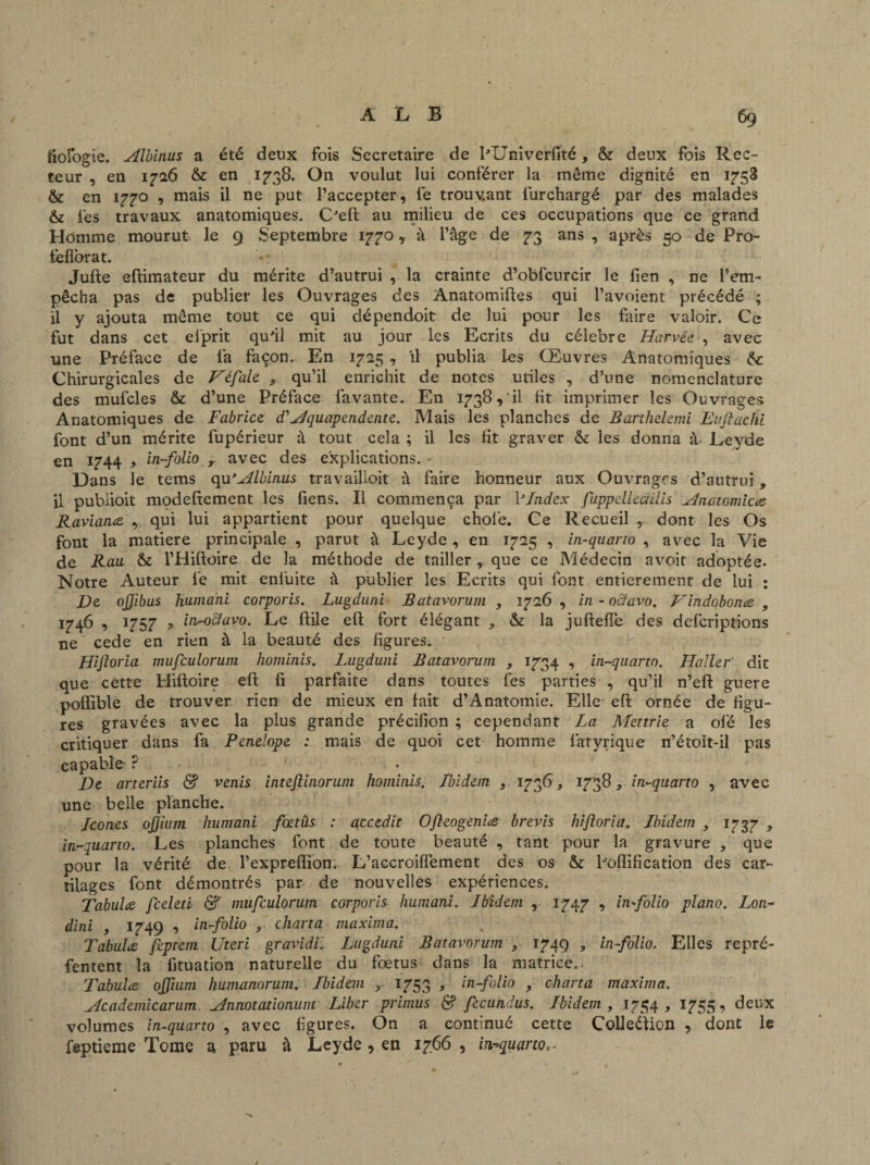 biologie. Albinus a été deux fois Secrétaire de lTJniverfité, & deux fois Rec¬ teur , en 1726 &: en 1738. On voulut lui conférer la même dignité en 1753 & en 1770 , mais il ne put l’accepter, fe trouvant lurchargé par des malades & lés travaux anatomiques. CJeffc au milieu de ces occupations que ce grand Homme mourut le 9 Septembre 1770, â l’âge de 73 ans , après 50 de Pro- fefiorat. Jufte eftimateur du mérite d’autrui , la crainte d’obfcurcir le fien , ne l’em¬ pêcha pas de publier les Ouvrages des Anatomiftes qui l’avoient précédé ; ii y ajouta même tout ce qui dépendoit de lui pour les faire valoir. Ce fut dans cet elprit qu'il mit au jour les Ecrits du célébré Harvée , avec une Préface de fa façon. En 1725 , il publia Les Œuvres Anatomiques 6c Chirurgicales de Héfale , qu’il enrichit de notes utiles , d’une nomenclature des mufcles & d’une Préface favante. En 1738, il ht imprimer les Ouvrages Anatomiques de Fabrice d'Aquapendente. Mais les planches de Barihelemi Euftachi font d’un mérite fupérieur à tout cela ; il les ht graver & les donna à Leyde en 1744 y in-folio y avec des explications. - Dans le tems qu* Albinus travailioit à faire honneur aux Ouvrages d’autrui, il publioit modeftement les hens. Il commença par VIndex fuppellectiiis Anctomices- Raviance , qui lui appartient pour quelque choie. Ce Recueil , dont les Os font la matière principale , parut à Leyde , en 1725 , in-quarto , avec la Vie de Rau & l’Hiftoire de la méthode de tailler , que ce Médecin avoit adoptée. Notre Auteur le mit enfuite à publier les Ecrits qui font entièrement de lui : De ojjibus Humani corporis. Lugduni Batavorum , 1726, in-octavo. Vindobonee , 1746 , 1757 , in-octavo. Le hile eh: fort élégant , & la jufteffe des dcfcriptions ne cede en rien à la beauté des figures. Hijloria mufculorum hominis. Lugduni Batavorum , 1734 , in-quarto. Haller dit que cètte Hiftoire eft h parfaite dans toutes les parties , qu’il n’eft guere poflible de trouver rien de mieux en fait d’Anatomie. Elle eft ornée de figu¬ res gravées avec la plus grande précihon ; cependant La Mettrie a oie les critiquer dans fa Penelope : mais de quoi cet homme latyrique n’étoit-il pas capable- ? De arteriis & venis intefiinorum hominis. Ibidem , 1736, 1738, in-quarto , avec une belle planche. Icônes ofjium humani foetûs : accedit Ofieogeniee brevis hijloria. Ibidem , 1737 , in-quarto. Les planches font de toute beauté , tant pour la gravure , que pour la vérité de l’expreffion. L’accroiffement des os & bonification des car¬ tilages font démontrés par de nouvelles expériences. Tabulée feeleti & mufculorum corporis humani. Ibidem , 1747 , in-folio piano. Loti- dini , 1749 , in-folio charta maxima. Tabulée feptem Uteri gravid'C Lugduni Batavorum , 1749 , in-folio. Elles repré- fentent la fituation naturelle du fœtus dans la matrice.. Tabulée ojfium humanorum. Ibidem , 1753 , in-folio , charta maxima. Academicarum Annotationum Liber primus & fecundus. Ibidem , 1754, 1755, deux volumes in-quarto , avec figures. On a continué cette Colleéîion , dont le feptieme Tome a paru à Leyde , en 1766 , in-quarto,.