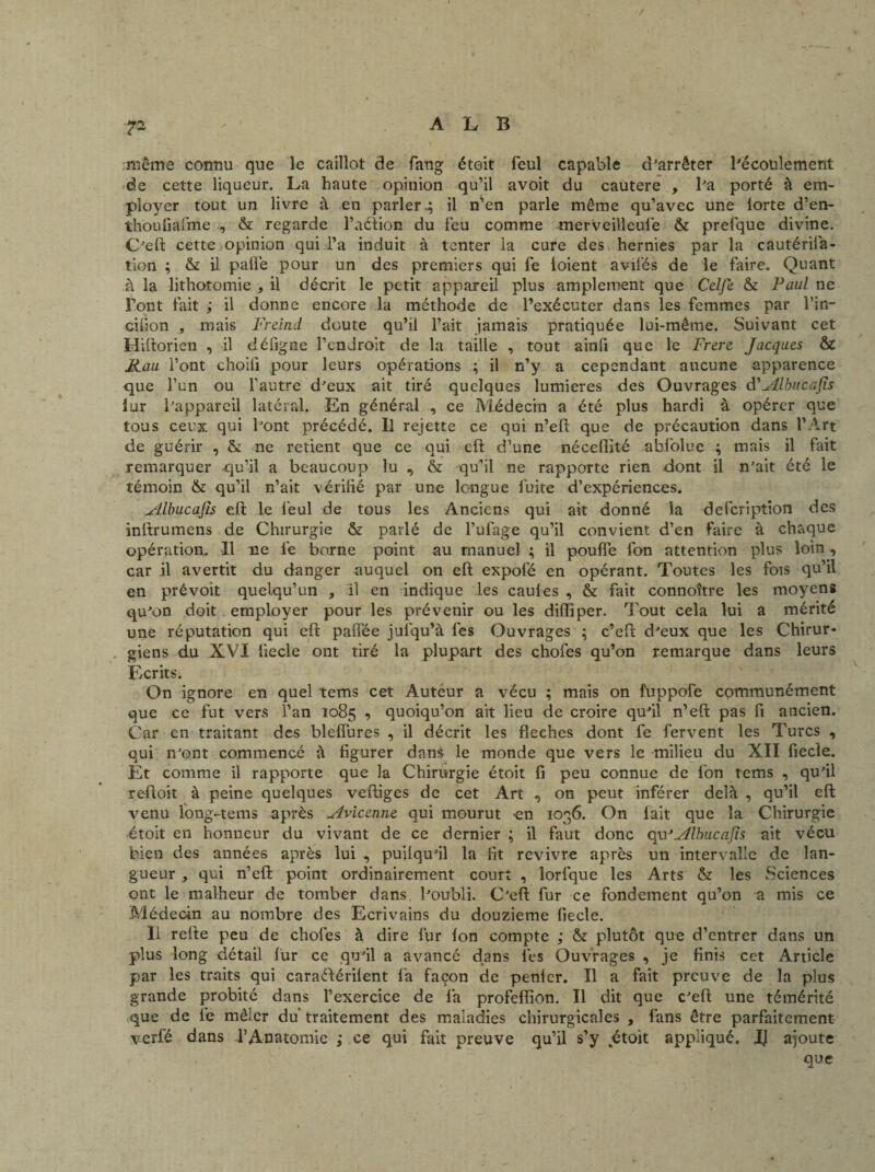 même connu que le caillot de fang étoit feul capable d’arrêter l’écoulement de cette liqueur. La haute opinion qu’il avoit du cautere , lJa porté à em¬ ployer tout un livre à en parler.; il n’en parle même qu’avec une lorte d’en- thouüafme , & regarde l’aéiion du feu comme merveilleufe & prelque divine. C’eft cette opinion qui l’a induit à tenter la cure des hernies par la cautérifa- tion ; & il paffe pour un des premiers qui fe loient avifés de le faire. Quant à la lithotomie , il décrit le petit appareil plus amplement que Celfe & Paul ne Font fait ; il donne encore la méthode de l’exécuter dans les femmes par l’in— cifion , mais Freind doute qu’il l’ait jamais pratiquée lui-même. Suivant cet Hiftorien , il défigse l’endroit de la taille , tout ainfi que le Frere Jacques & Kau l’ont choifi pour leurs opérations ; il n’y a cependant aucune apparence que l’un ou l’autre d’eux ait tiré quelques lumières des Ouvrages d'Albucafis lur l’appareil latéral. En générai , ce Médecin a été plus hardi à opérer que tous ceux qui l’ont précédé. Il rejette ce qui n’eft que de précaution dans l’Art de guérir , St ne retient que ce qui eft d’une néceflité abfolue ; mais il fait remarquer qu’il a beaucoup lu , & qu’il ne rapporte rien dont il n’ait été le témoin & qu’il n’ait vérifié par une longue fuite d’expériences. Albucafis eft le feul de tous les Anciens qui ait donné la defcription des inftrumens de Chirurgie & parlé de l’ufage qu’il convient d’en faire à chaque opération. Il ne fe borne point au manuel ; il pouffe fon attention plus loin, car il avertit du danger auquel on eft expofé en opérant. Toutes les fois qu’il en prévoit quelqu’un , il en indique les caules , & fait connoître les moyens qu’on doit employer pour les prévenir ou les diiïiper. Tout cela lui a mérité une réputation qui eft paffée jufqu’à fes Ouvrages ; c’eft d’eux que les Chirur¬ giens du XVI liecle ont tiré la plupart des chofes qu’on remarque dans leurs Ecrits. On ignore en quel tems cet Auteur a vécu ; mais on fuppofe communément que ce fut vers l’an 1085 , quoiqu’on ait lieu de croire qu’il n’eft pas fi ancien. Car en traitant des bleffures , il décrit les fléchés dont fe fervent les Turcs , qui n’ont commencé à figurer dans le monde que vers le milieu du XII fiecie. Et comme il rapporte que la Chirurgie étoit fi peu connue de fon tems , qu’il reftoit à peine quelques veftiges de cet Art , on peut inférer delà , qu’il eft venu long-tems après Avicenne qui mourut -en 1036. On fait que la Chirurgie étoit en honneur du vivant de ce dernier ; il faut donc qu'Albucafis ait vécu bien des années après lui , puilqu’il la fit revivre après un intervalle de lan¬ gueur , qui n’eft point ordinairement court , lorfque les Arts & les Sciences ont le malheur de tomber dans, l’oubli. C’eft fur ce fondement qu’on a mis ce Médecin au nombre des Ecrivains du douzième fiecle. 11 refte peu de chofes à dire fur fon compte ; & plutôt que d’entrer dans un plus long détail fur ce qu’il a avancé dans fes Ouvrages , je finis cet Article par les traits qui caraélérilent fa façon de penler. Il a fait preuve de la plus grande probité dans l’exercice de fa profeflion. Il dit que c’eft une témérité que de fe mêler du traitement des maladies chirurgicales , fans être parfaitement verfé dans l’Anatomie ,* ce qui fait preuve qu’il s’y étoit appliqué. I) ajoute que