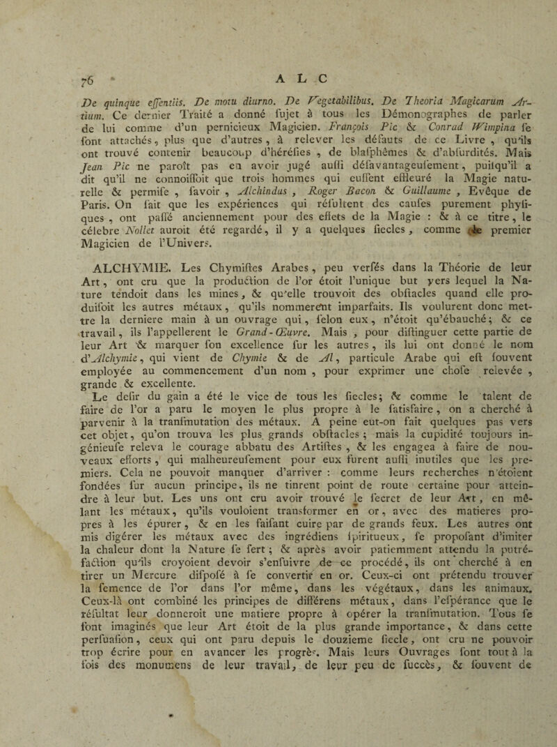 De quinque ejjentiis. De mo:u diurno. De Degetabilibus. De Theoria Magicarum Ar- tium. Ce dernier Traité a donné fujet à tous les Démonographes de parler de lui comme d’un pernicieux Magicien. François Pic & Conrad Wimpina fe font attaches, plus que d’autres, à relever les défauts de ce Livre , qu'ils ont trouvé contenir beaucoup d’hérélies , de blafphêmes & d’abfurdités. Mais Jean Pic ne paroît pas en avoir jugé aulii défavantageul'ement, puilqu’il a dit qu’il ne connoiffoit que trois hommes qui eufîent effleuré la Magie natu¬ relle & permife , lavoir , Alchindus , Roger Bacon & Guillaume , Evêque de Paris. On fait que les expériences qui rélultent des caufes purement phyii- ques , ont paffé anciennement pour des effets de la Magie : & à ce titre, le célébré Nollet auroit été regardé, il y a quelques fieclcs , comme Te premier Magicien de l’Univers. ALCHYM1E. Les Chymiftcs Arabes , peu verfés dans la Théorie de leur Art, ont cru que la produdion de l’or étoit l’unique but y ers lequel la Na¬ ture tendoit dans les mines, & qu'elle trouvoit des obftacles quand elle pro- duifoit les autres métaux , qu’ils nommèrent imparfaits. Ils voulurent donc met¬ tre la derniere main à un ouvrage qui, félon eux, n’étoit qu’ébauché ; & ce travail, ils l’appellerent le Grand - Œuvre. Mais , pour diftingucr cette partie de leur Art '& marquer fon excellence fur les autres, ils lui ont donné le nom d’Alchymie, qui vient de Chymie & de Al, particule Arabe qui eft fouvent employée au commencement d’un nom , pour exprimer une chofe relevée , grande & excellente. Le défit du gain a été le vice de tous les fiecîes; comme le talent de faire de l’or a paru le moyen le plus propre à le fatisfaire, on a cherché à parvenir à la tranimutation des métaux. A peine eut-on fait quelques pas vers cet objet, qu’on trouva les plus, grands obftacles; mais la cupidité toujours in- génieufe releva le courage abbatu des Artiftes , & les engagea à faire de nou¬ veaux efforts , qui malheureulement pour eux furent aufii inutiles que les pre¬ miers. Cela ne pouvoir manquer d’arriver : comme leurs recherches n étoient fondées fur aucun principe, ils ne tinrent point de route certaine pour attein¬ dre à leur but. Les uns ont cru avoir trouvé le fecret de leur An, en mê¬ lant les métaux, qu’ils vouloient transformer en or, avec des matières pro¬ pres à les épurer, & en les faifant cuire par de grands feux. Les autres ont mis digérer les métaux avec des ingrédiens lpiritueux, fe propofant d’imiter la chaleur dont la Nature fe fert ; & après avoir patiemment attendu la putré- faéiion qu'ils croyoient devoir s’enfuivre de ce procédé, ils ont cherché à en tirer un Mercure difpofé à fe convertir en or. Ceux-ci ont prétendu trouver la femence de l’or dans l’or même, dans les végétaux, dans les animaux. Ceux-là ont combiné les principes de differens métaux, dans l’efpérance que le réfultat leur donneroit une matière propre à opérer la tranimutation. Tous fe font imaginés que leur Art étoit de la plus grande importance, & dans cette perfuafion, ceux qui ont paru depuis le douzième fiecle, ont cru ne pouvoir trop écrire pour en avancer les progrès Mais leurs Ouvrages font tout à la ibis des monumens de leur travail, de leur peu de fuccès, & fouvent de